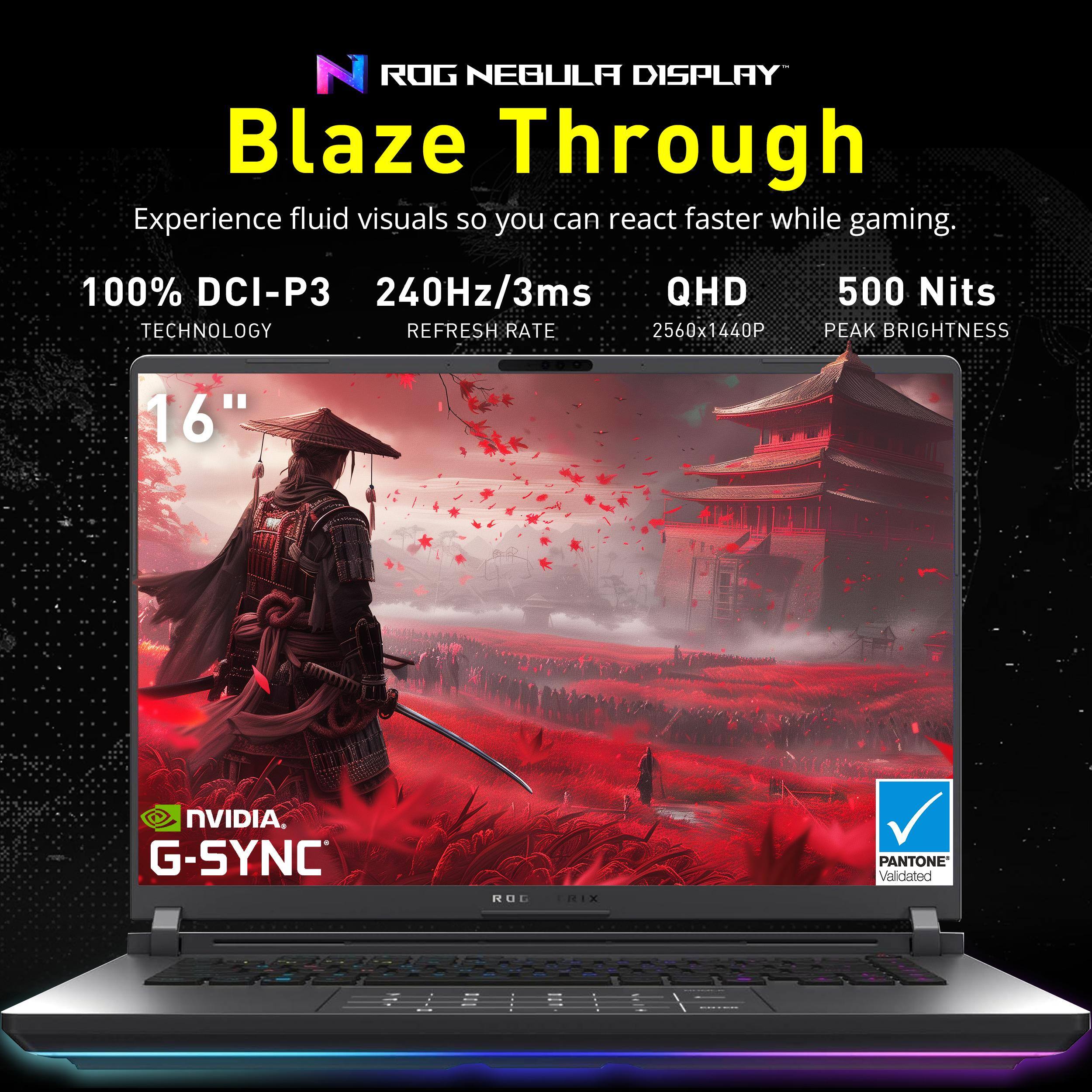 ROG NEBULA DISPLAY Blaze Through

Experience fluid visuals so you can react faster while gaming.

100% DCI-P3 TECHNOLOGY  
240Hz/3ms REFRESH RATE  
QHD 2560x1440P  
500 Nits PEAK BRIGHTNESS  
16"  

NVIDIA G-SYNC  
PANTONE Validated