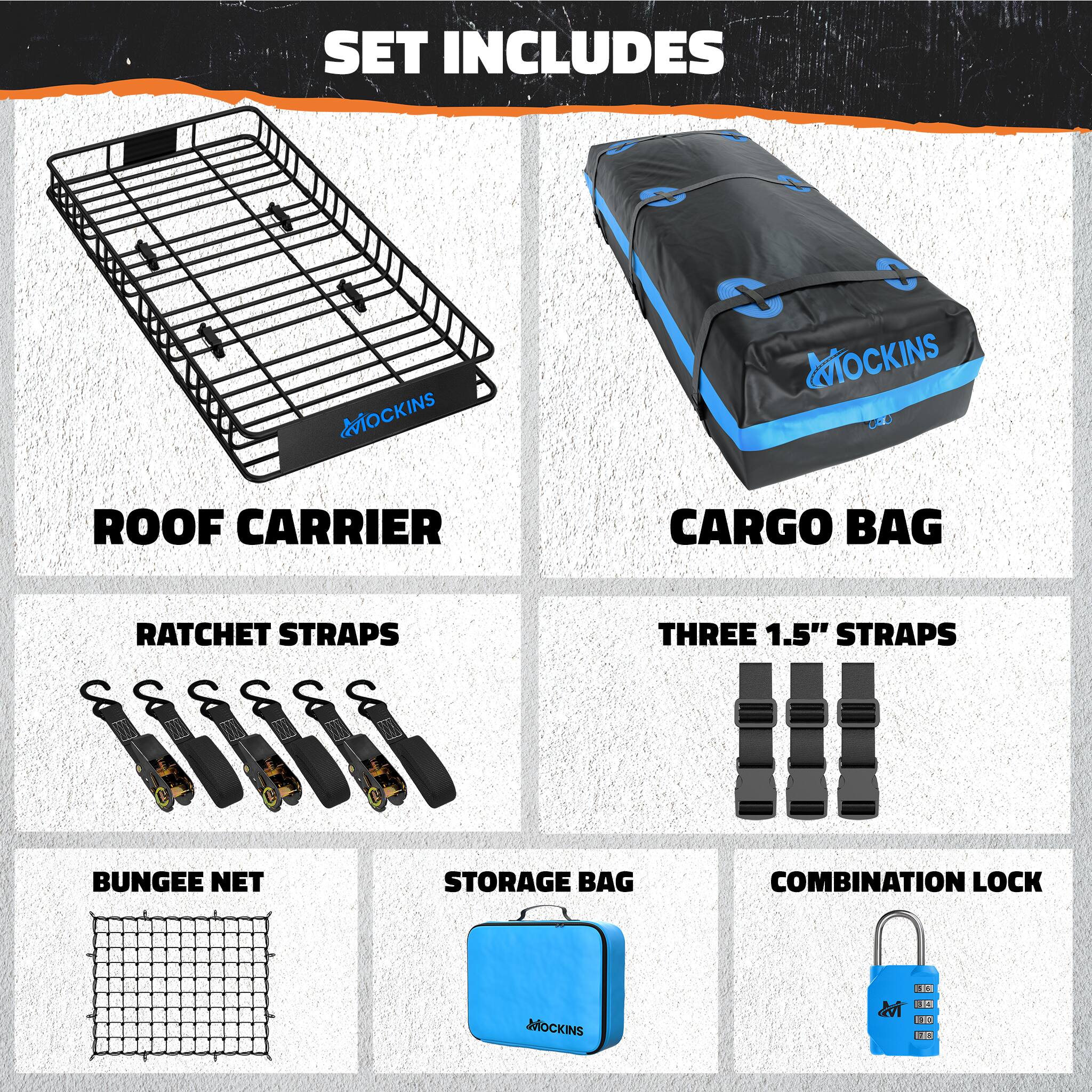 SET INCLUDES

- ROOF CARRIER
- CARGO BAG
- RATCHET STRAPS
- THREE 1.5" STRAPS
- BUNGEE NET
- STORAGE BAG
- COMBINATION LOCK

MOCKINS