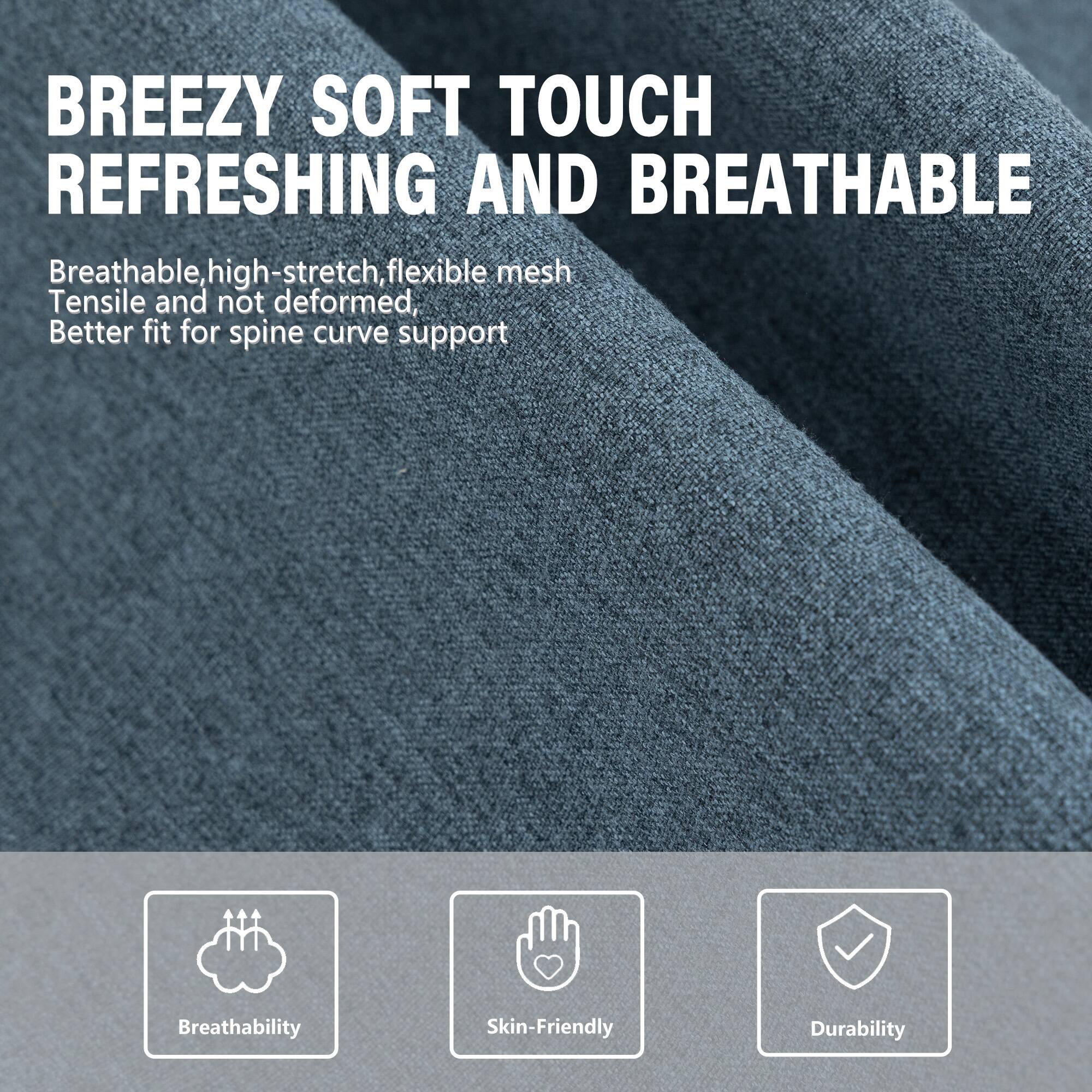 BREEZY SOFT TOUCH REFRESHING AND BREATHABLE

Breathable, high-stretch, flexible mesh  
Tensile and not deformed,  
Better fit for spine curve support

Breathability  
Skin-Friendly  
Durability