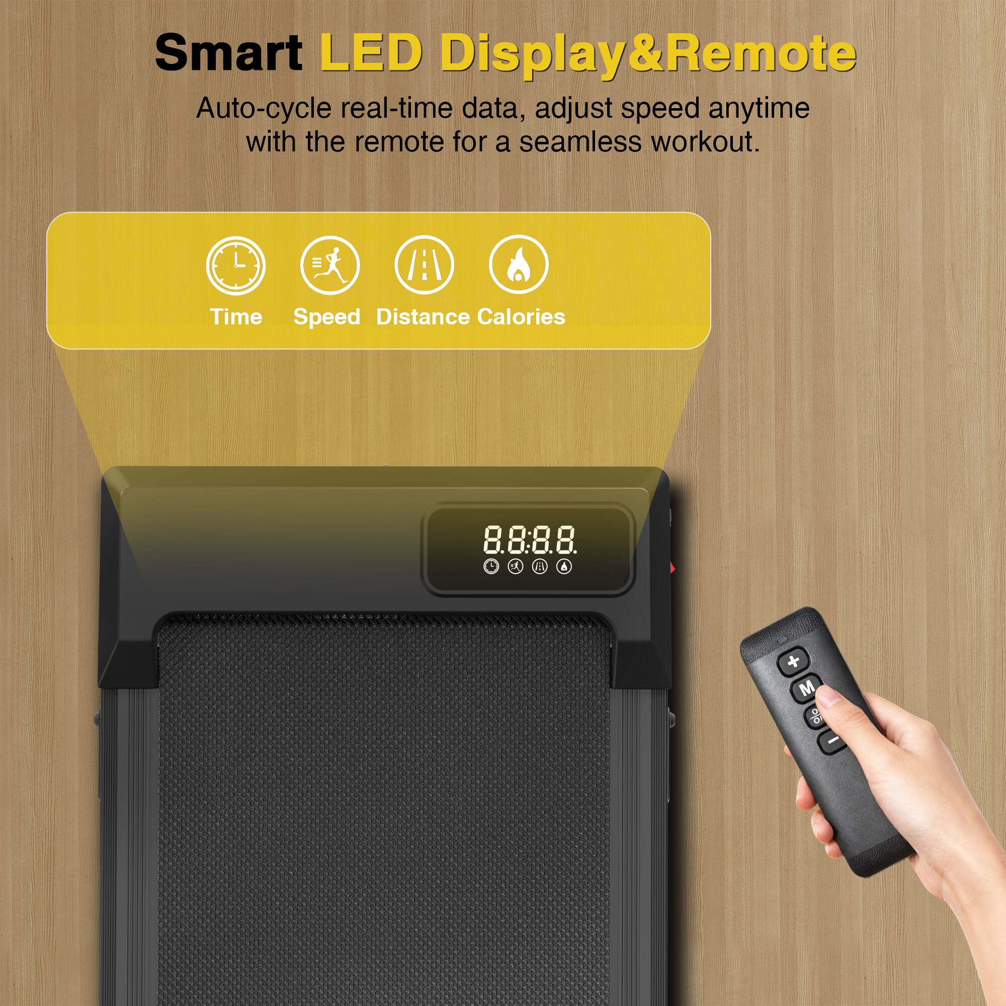 Smart LED Display & Remote  
Auto-cycle real-time data, adjust speed anytime with the remote for a seamless workout.  
Time Speed Distance Calories  
8:8:8