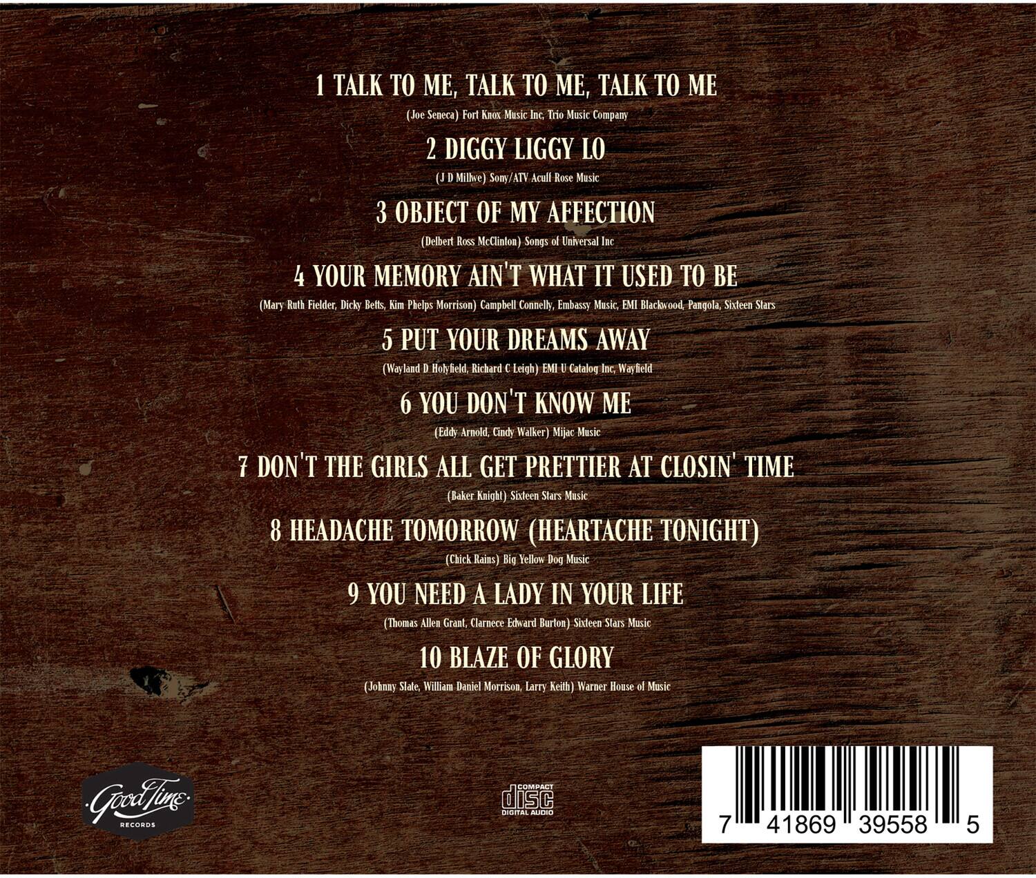 1. TALK TO ME, TALK TO ME, TALK TO ME  
   (Joe Seneca) Fort Knox Music Inc. Trio Music Company

2. DIGGY LIGGY LO  
   (U. D. Millee) Somy/ATV Acult Rose Music

3. OBJECT OF MY AFFECTION  
   (Delbert Ross McClinton) Songs of Universal Inc.

4. YOUR MEMORY AIN'T WHAT IT USED TO BE  
   (Mary Ruth Fielder, Dicky Betts, Kim Phelps Morrison) Campbell Connelly, Embassy Music, EMI Blackwood, Pangoala, Sixteen Stars

5. PUT YOUR DREAMS AWAY  
   (Wayland D. Holyfield, Richard C. Leigh) EMI Catalog Inc., Wayfield

6. YOU DON'T KNOW ME  
   (Eddy Arnold, Cindy Walker) Masic Music

7. DON'T THE GIRLS ALL GET PRETTIER AT CLOSIN' TIME  
   (Baker Knight) Sideen Stars Music

8. HEADACHE TOMORROW (HEARTACHE TONIGHT)  
   (Chick Rains) Big Yellow Dog Music

9. YOU NEED A LADY IN YOUR LIFE  
  