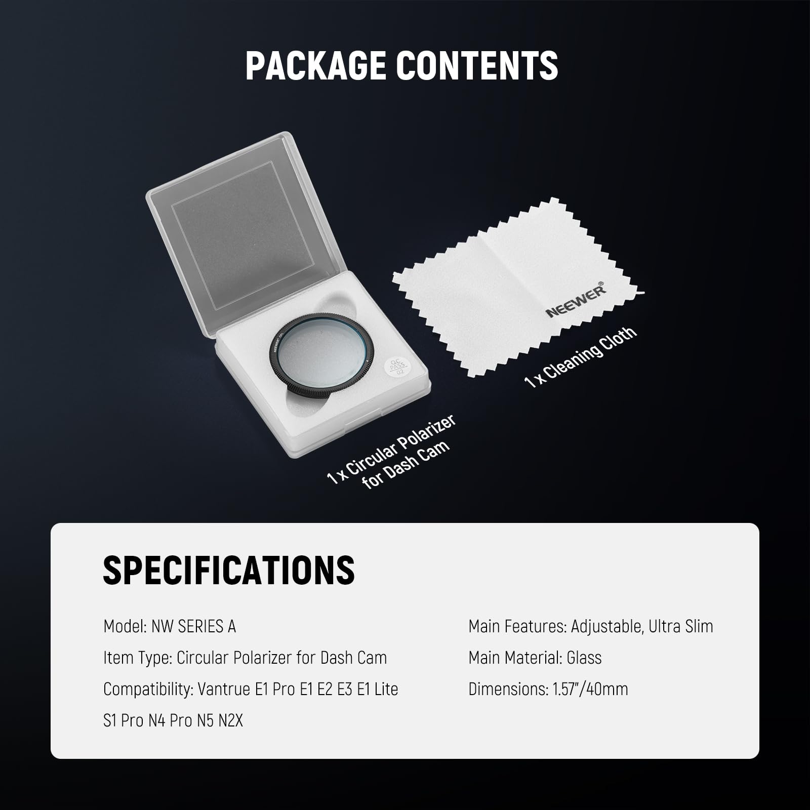 PACKAGE CONTENTS  
- Polarizer Cam 1x Circular Dash for Dash Cam  
- 1x Cleaning Cloth  

SPECIFICATIONS  
- Model: NW SERIES A  
- Item Type: Circular Polarizer for Dash Cam  
- Compatibility: Vantrue E1 Pro E1 E2 E3 E1 Lite S1 Pro N4 Pro N5 N2X  
- Main Features: Adjustable, Ultra Slim  
- Main Material: Glass  
- Dimensions: 1.57"/40mm