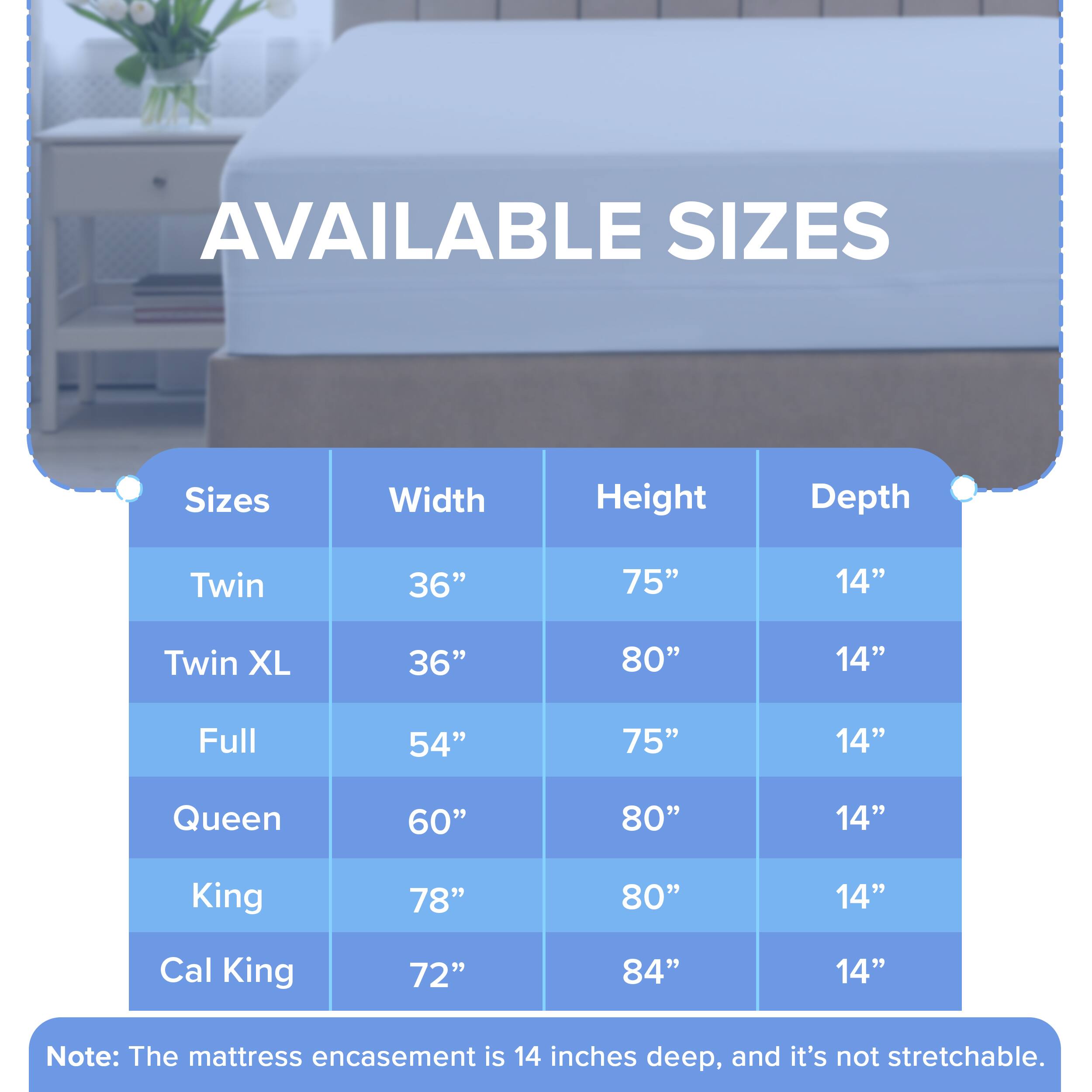 AVAILABLE SIZES

Sizes | Width | Height | Depth
--- | --- | --- | ---
Twin | 36" | 75" | 14"
Twin XL | 36" | 80" | 14"
Full | 54" | 75" | 14"
Queen | 60" | 80" | 14"
King | 78" | 80" | 14"
Cal King | 72" | 84" | 14"

Note: The mattress encasement is 14 inches deep, and it's not stretchable.