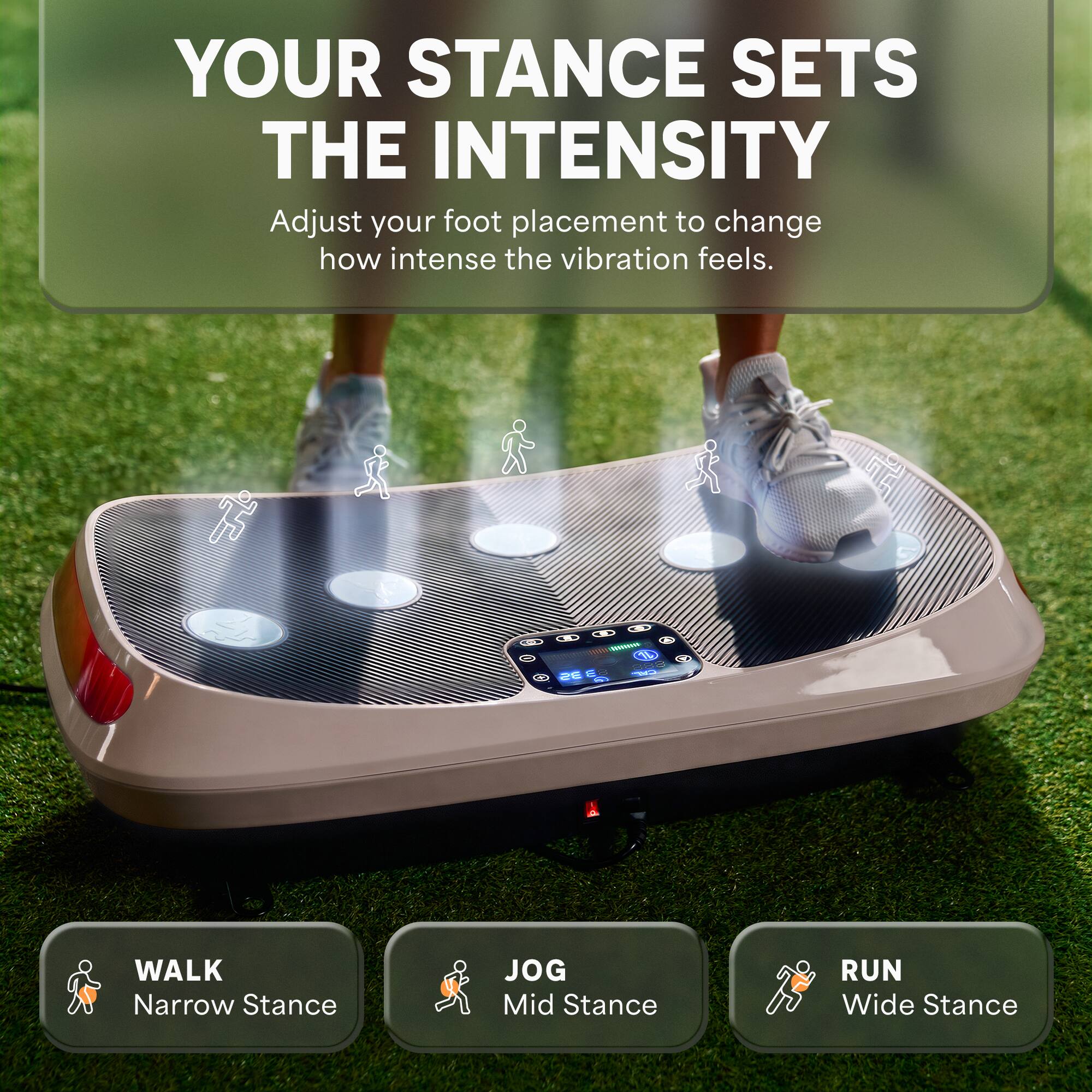 YOUR STANCE SETS THE INTENSITY  
Adjust your foot placement to change how intense the vibration feels.

WALK  
Narrow Stance

JOG  
Mid Stance

RUN  
Wide Stance