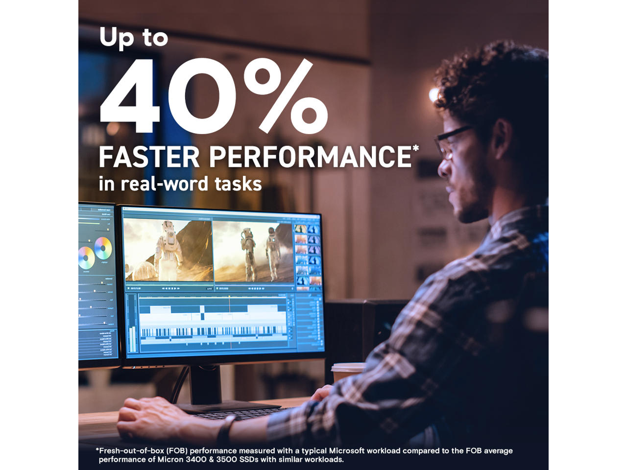 Up to 40% FASTER PERFORMANCE* in real-word tasks

*Fresh-out-of-box (FOB) performance measured with a typical Microsoft workload compared to the FOB average performance of Micron 3400 & 3500 SSDs with similar workloads.
