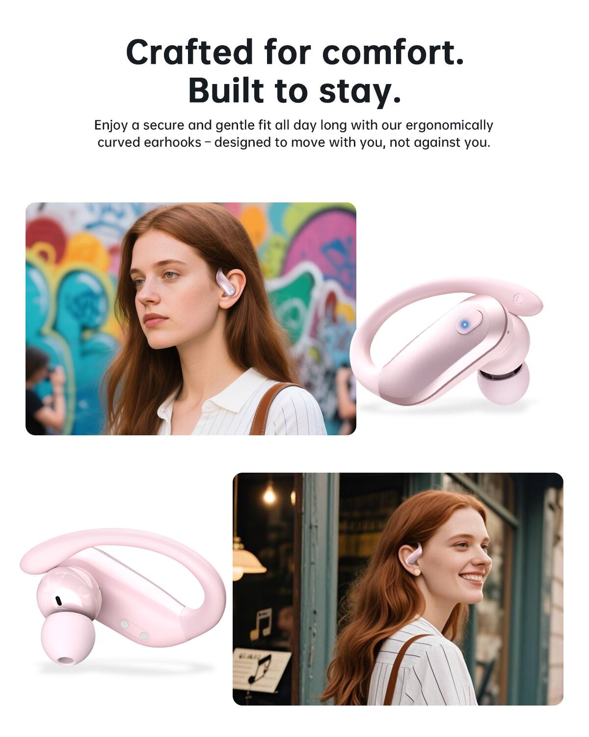 Crafted for comfort.  
Built to stay.  

Enjoy a secure and gentle fit all day long with our ergonomically curved earhooks – designed to move with you, not against you.