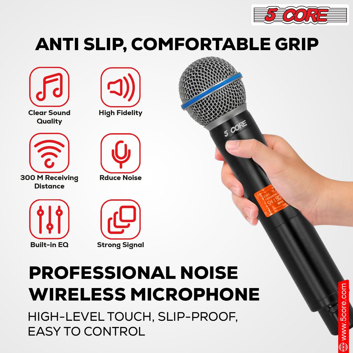 5 CORE ANTI SLIP, COMFORTABLE GRIP
Clear Sound Quality
High Fidelity
300 M Receiving Distance
Reduce Noise
Built-in EQ
Strong Signal
PROFESSIONAL NOISE WIRELESS MICROPHONE
HIGH-LEVEL TOUCH, SLIP-PROOF, EASY TO CONTROL
www.5core.com