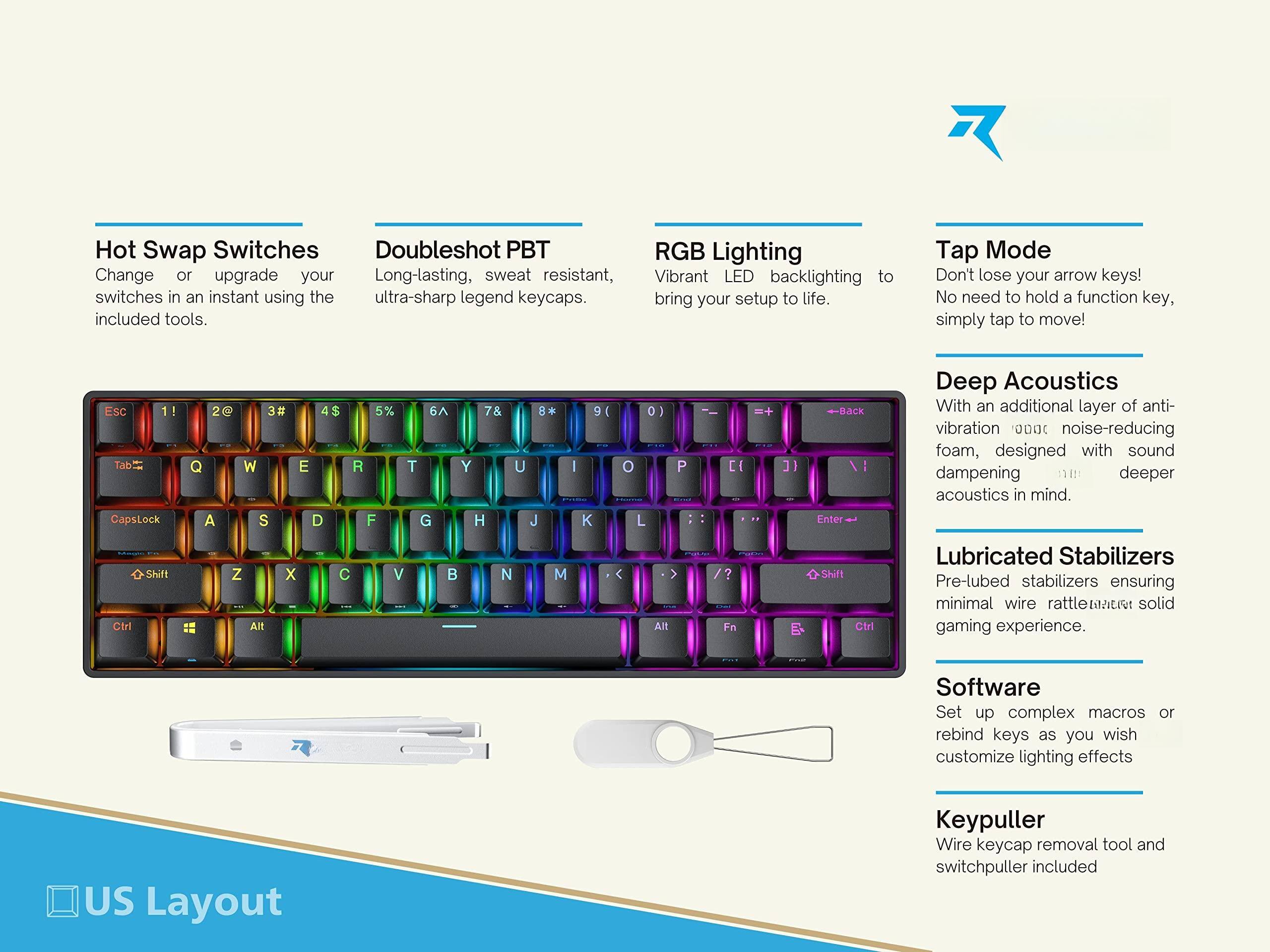 - **Hot Swap Switches**  
  Change or upgrade your switches in an instant using the included tools.

- **Doubleshot PBT**  
  Long-lasting, sweat resistant, ultra-sharp legend keycaps.

- **RGB Lighting**  
  Vibrant LED backlighting to bring your setup to life.

- **Tap Mode**  
  Don't lose your arrow keys! No need to hold a function key, simply tap to move!

- **Deep Acoustics**  
  With an additional layer of anti-vibration noise-reducing foam, designed with sound dampening deeper acoustics in mind.

- **Lubricated Stabilizers**  
  Pre-lubed stabilizers ensuring minimal wire rattle for a solid gaming experience.

- **Software**  
  Set up complex macros or rebind keys as you wish, customize lighting effects.

- **Keypuller**  
  Wire keycap removal tool and switchpuller included.

- **US Layout**