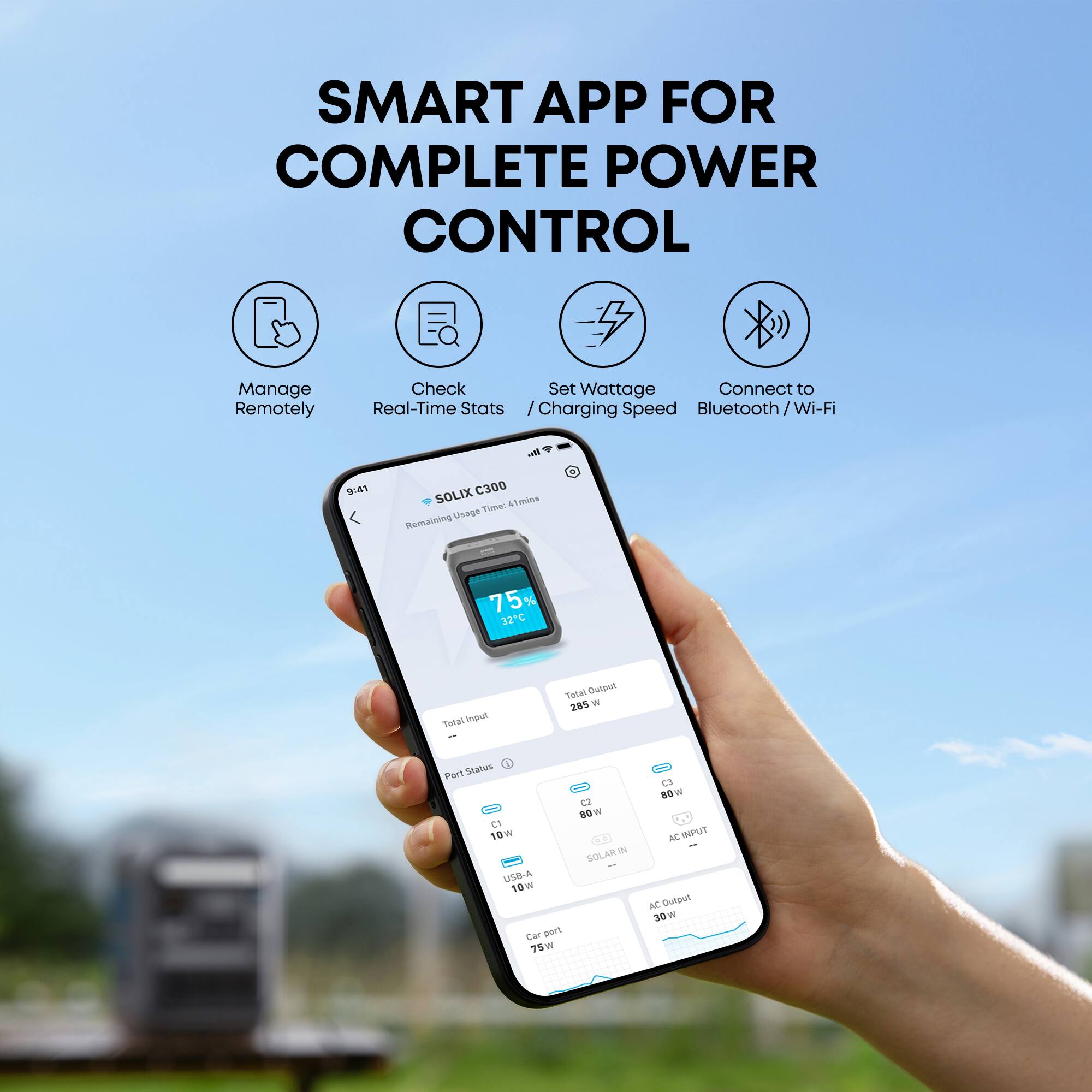 SMART APP FOR COMPLETE POWER CONTROL

Manage Remotely
Check Real-Time Stats
Set Wattage / Charging Speed
Connect to Bluetooth / Wi-Fi

9:41
SOLIX C300
Remaining Usage Time: 4 mins
75% 32°C

Total Input
Total Output 285 W

Port Status
C2 89w
C1 10w
N SOLAR USB-A 10w
Car port 75w
C3 80w
AC INPUT
AC Output 30W