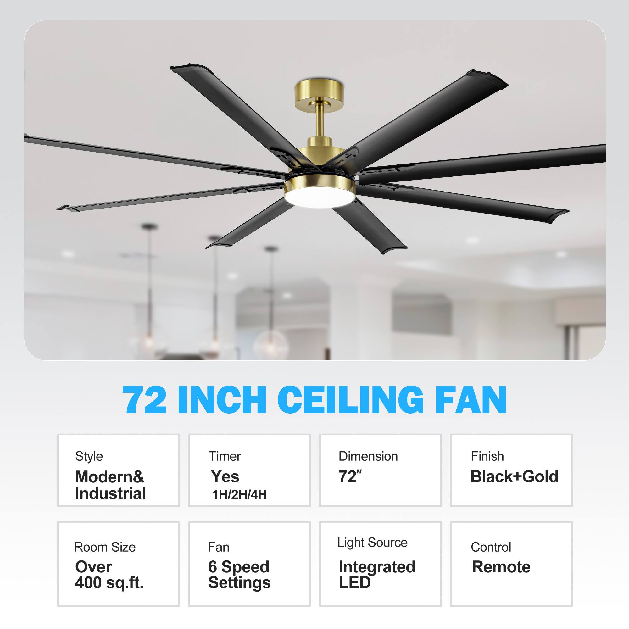 72 INCH CEILING FAN
Style: Modern& Industrial
Timer: Yes 1H/2H/4H
Dimension: 72"
Finish: Black+Gold
Room Size: Over 400 sq.ft.
Fan: 6 Speed Settings
Light Source: Integrated LED
Control: Remote