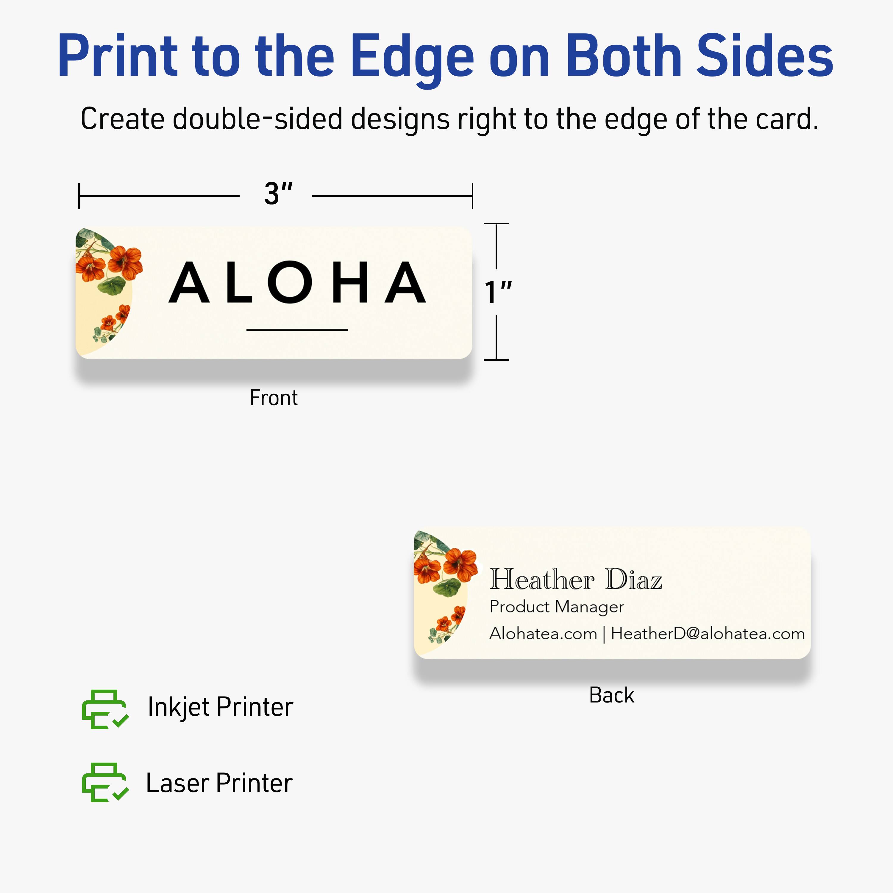Print to the Edge on Both Sides  
Create double-sided designs right to the edge of the card.

Front  
3"  
ALOHA  
1"

Back  
Heather Diaz  
Product Manager  
Alohatea.com | HeatherD@alohatea.com

Inkjet Printer  
Laser Printer