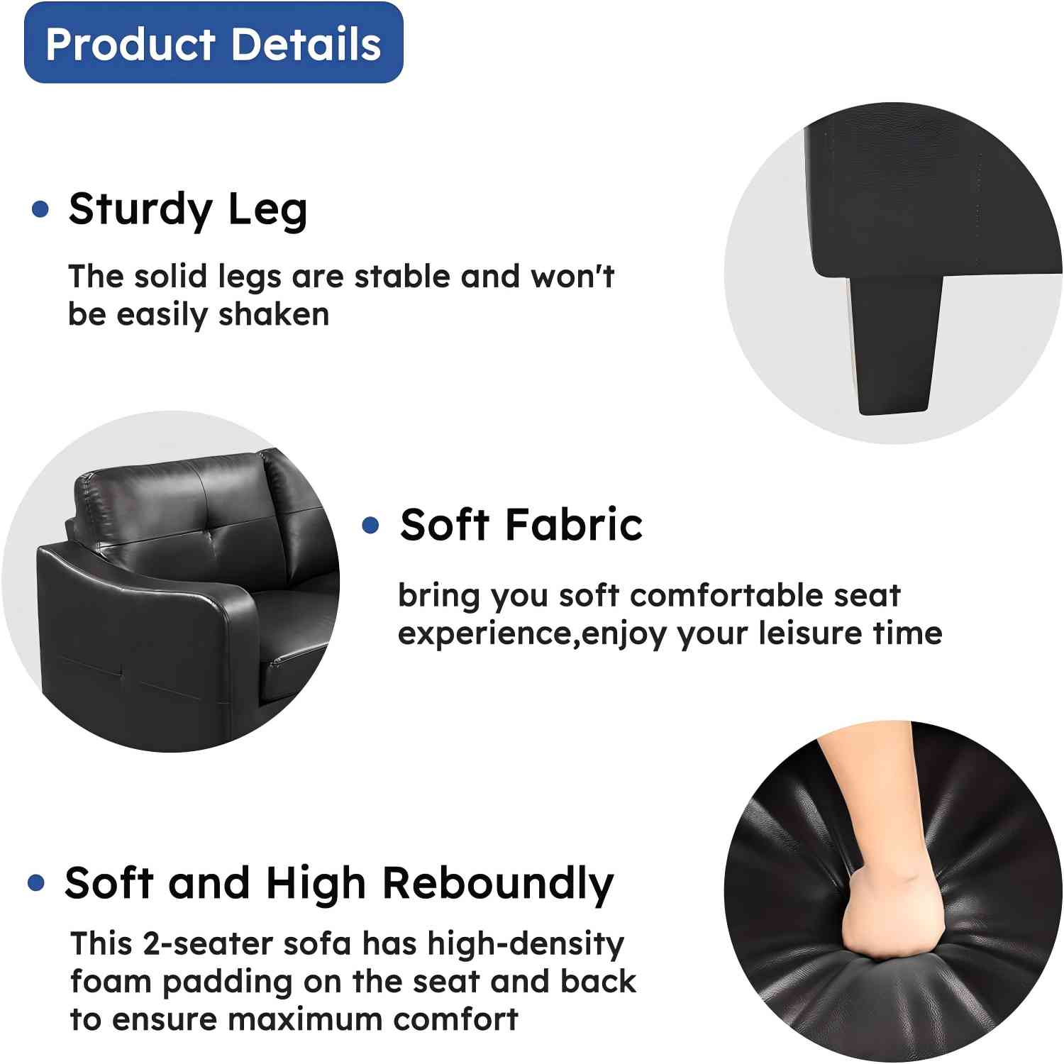 Product Details:

1. Sturdy Leg: The solid legs are stable and won't be easily shaken.
2. Soft Fabric: Bring you soft comfortable seat experience, enjoy your leisure time.
3. Soft and High Reboundly: This 2-seater sofa has high-density foam padding on the seat and back to ensure maximum comfort.