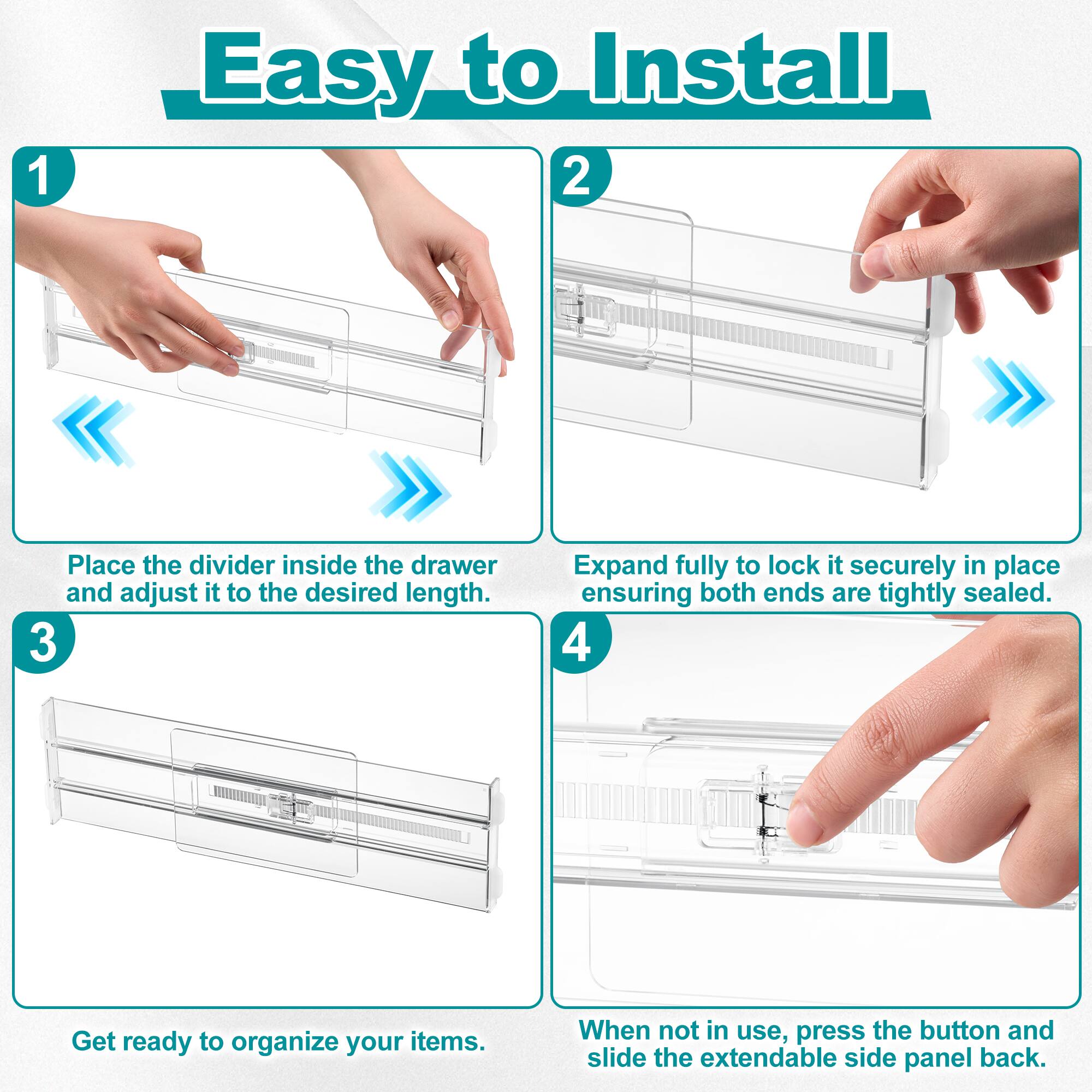 1. Easy to Install

2. Place the divider inside the drawer and adjust it to the desired length.

3. Expand fully to lock it securely in place ensuring both ends are tightly sealed.

4. Get ready to organize your items. When not in use, press the button and slide the extendable side panel back.