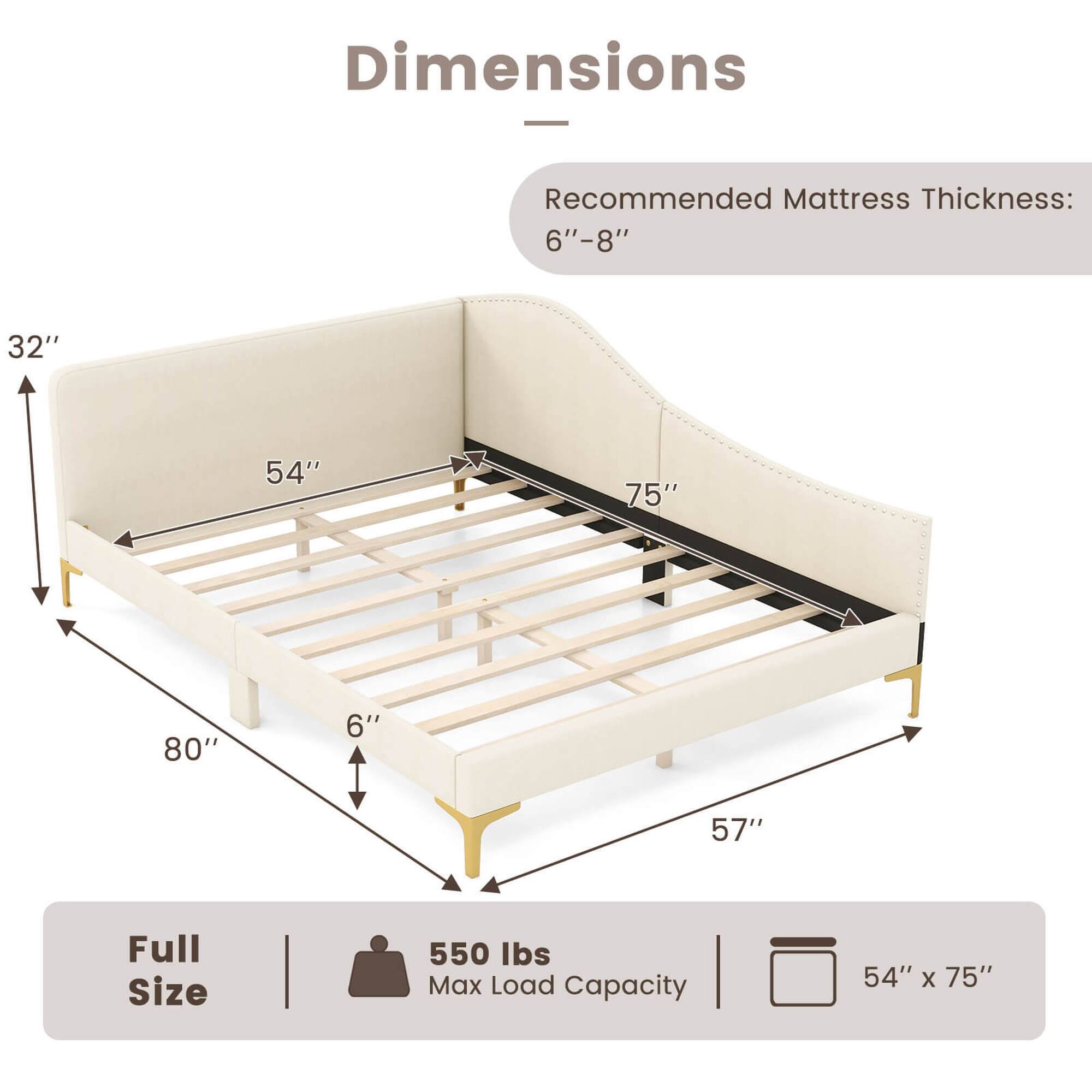 Dimensions: Recommended Mattress Thickness: 6"-8" 32" 54" 75" 1 80" 6"  57" Full Size 550 Ibs Max Load Capacity 54" X 75"