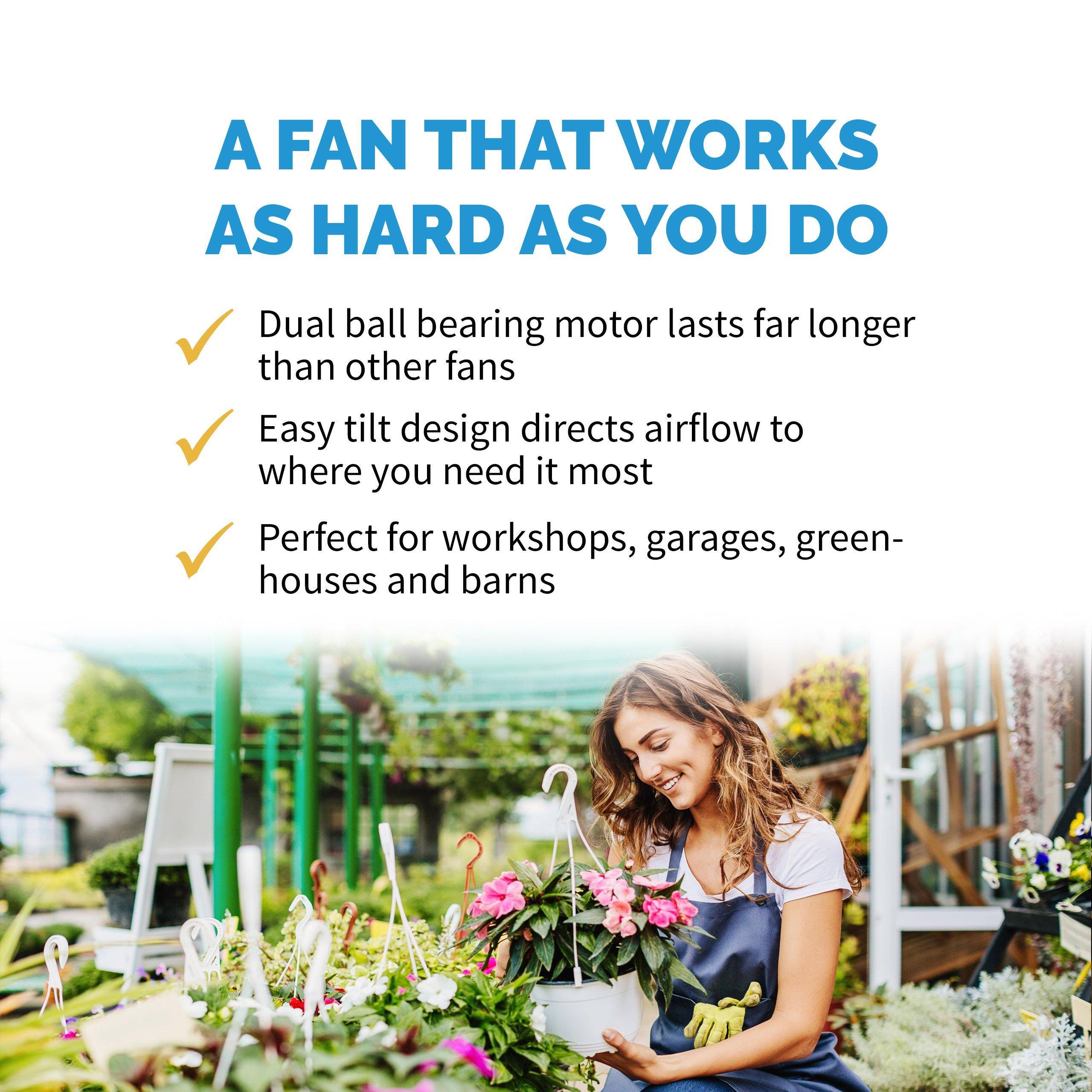 A FAN THAT WORKS AS HARD AS YOU DO

- Dual ball bearing motor lasts far longer than other fans
- Easy tilt design directs airflow to where you need it most
- Perfect for workshops, garages, greenhouses and barns