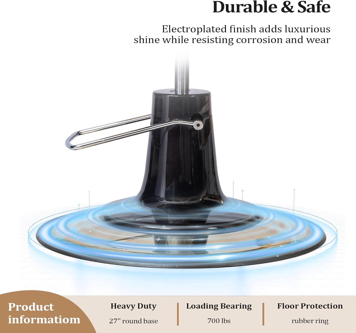 Durable & Safe  
Electroplated finish adds luxurious shine while resisting corrosion and wear  

Product information  
Heavy Duty  
27" round base  

Loading Bearing  
700 lbs  

Floor Protection  
rubber ring