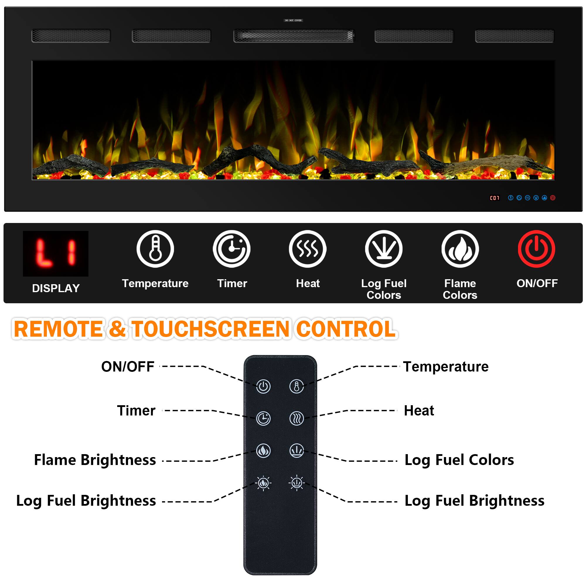 **DISPLAY**
- Temperature
- Timer
- Heat
- Log Fuel Colors
- Flame Colors
- ON/OFF

**REMOTE & TOUCHSCREEN CONTROL**
- ON/OFF
- Timer
- Flame Brightness
- Log Fuel Brightness
- Temperature
- Heat
- Log Fuel Colors