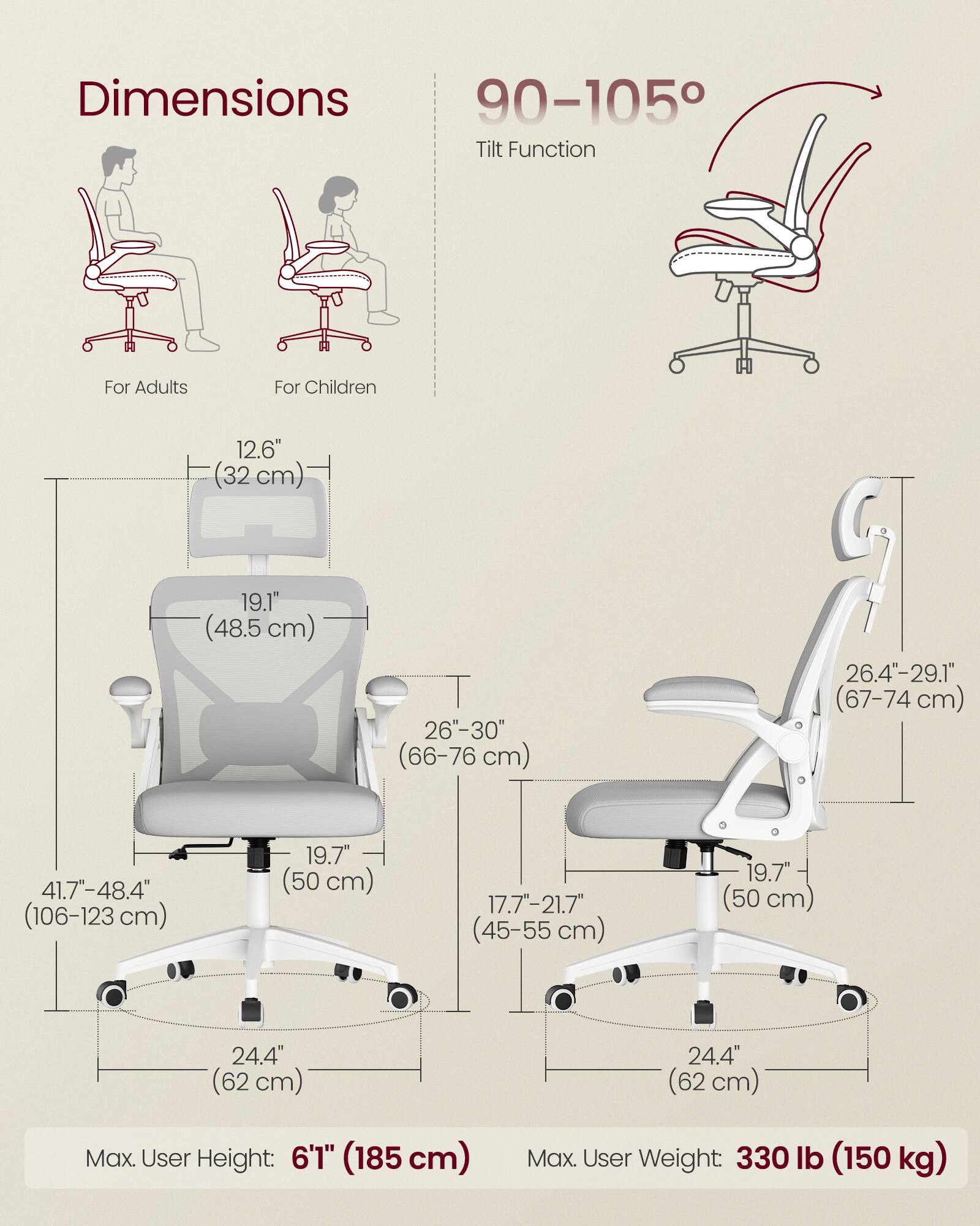 Dimensions  
For Adults  
- Height: 41.7"-48.4" (106-123 cm)  
- Seat Height: 19.7" (50 cm)  
- Seat Width: 26"-30" (66-76 cm)  
- Back Height: 19.1" (48.5 cm)  
- Armrest Height: 12.6" (32 cm)  
- Base Width: 24.4" (62 cm)  

For Children  
- Height: 17.7"-21.7" (45-55 cm)  
- Seat Height: 19.7" (50 cm)  
- Seat Width: 26.4"-29.1" (67-74 cm)  
- Back Height: 19.7" (50 cm)  
- Armrest Height: 12.6" (32 cm)  
- Base Width: 24.4" (62 cm)  

Tilt Function: 90-105°  

Max. User Height: 6'1" (