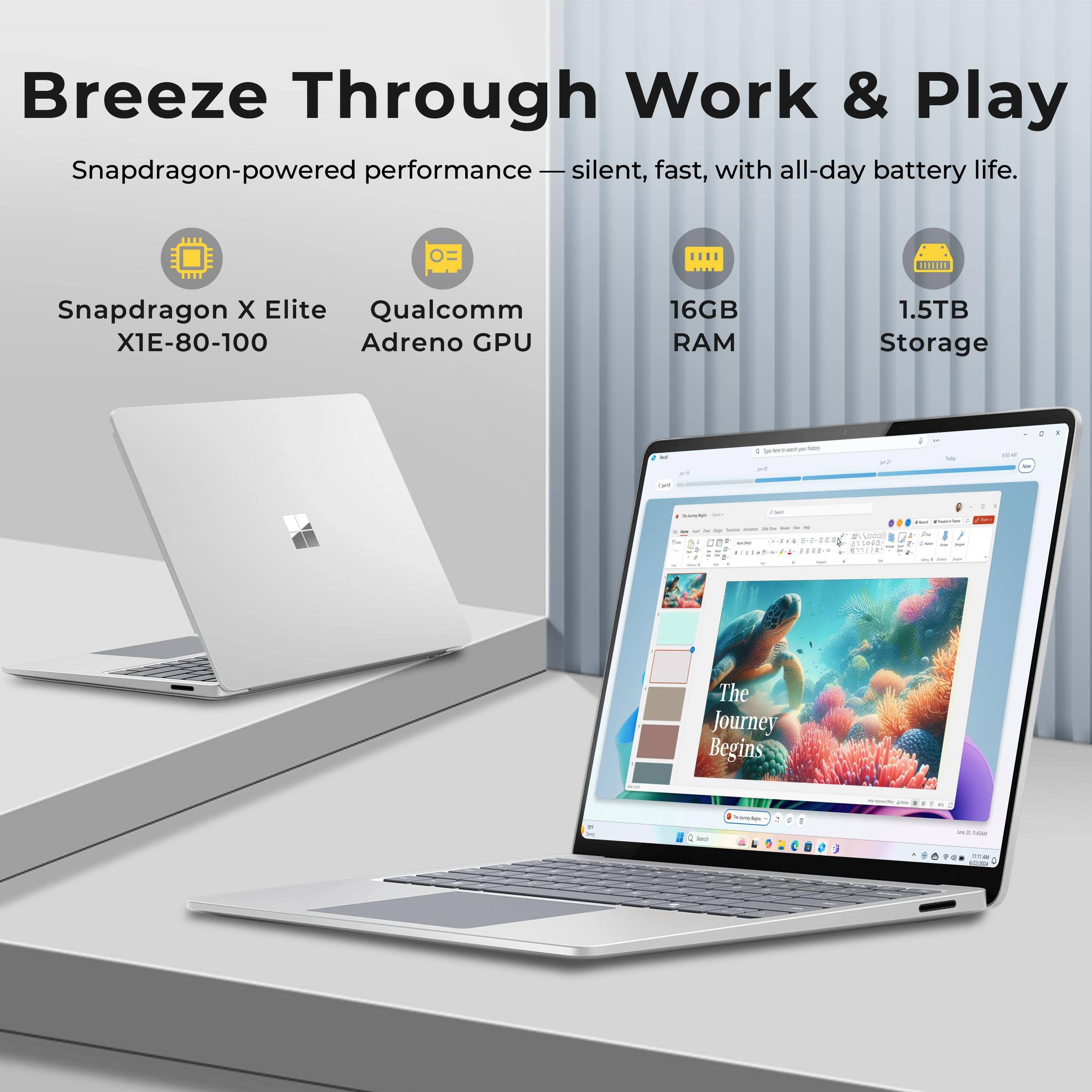 Breeze Through Work & Play  
Snapdragon-powered performance – silent, fast, with all-day battery life.  
Snapdragon X Elite X1E-80-100  
Qualcomm Adreno GPU  
16GB RAM  
1.5TB Storage  
The Journey Begins