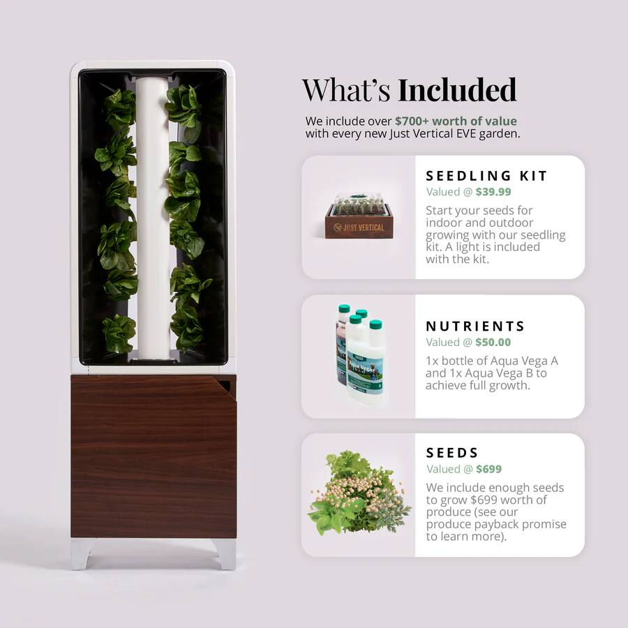 What's Included

We include over $700+ worth of value with every new Just Vertical EVE garden.

SEEDLING KIT  
Valued @ $39.99  
Start your seeds for indoor and outdoor growing with our seedling kit. A light is included with the kit.

NUTRIENTS  
Valued @ $50.00  
1x bottle of Aqua Vega A and 1x Aqua Vega B to achieve full growth.

SEEDS  
Valued @ $699  
We include enough seeds to grow $699 worth of produce (see our produce payback promise to learn more).