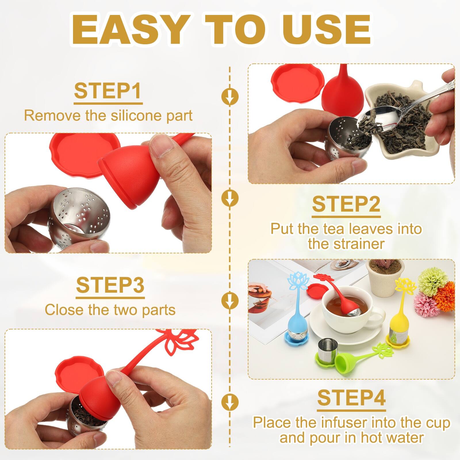 EASY TO USE

STEP1
Remove the silicone part

STEP2
Put the tea leaves into the strainer

STEP3
Close the two parts

STEP4
Place the infuser into the cup and pour in hot water