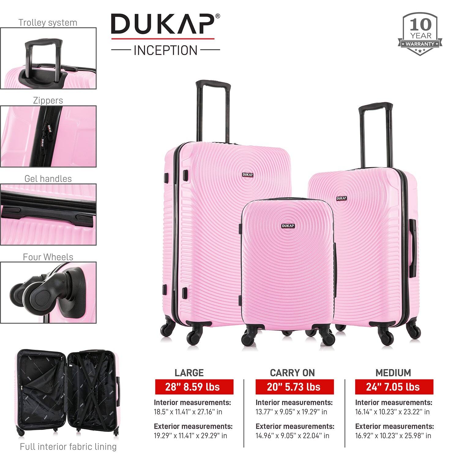 Trolley system  
DUKAP INCEPTION  
10 YEAR WARRANTY  

Zippers  
Gel handles  
Four Wheels  

LARGE  
28" 8.59 lbs  
Interior measurements: 18.5" x 11.41" x 27.16" in  
Exterior measurements: 19.29" x 11.41" x 29.29" in  

CARRY ON  
20" 5.73 lbs  
Interior measurements: 13.77" x 9.05" x 19.29" in  
Exterior measurements: 14.96" x 9.05" x 22.04" in  

MEDIUM  
24" 7.05 lbs  
Interior measurements: 16.14" x 10.23" x 23.22" in  
Exterior measurements: 16.92" x 10.23" x 25.98" in  

Full interior fabric lining