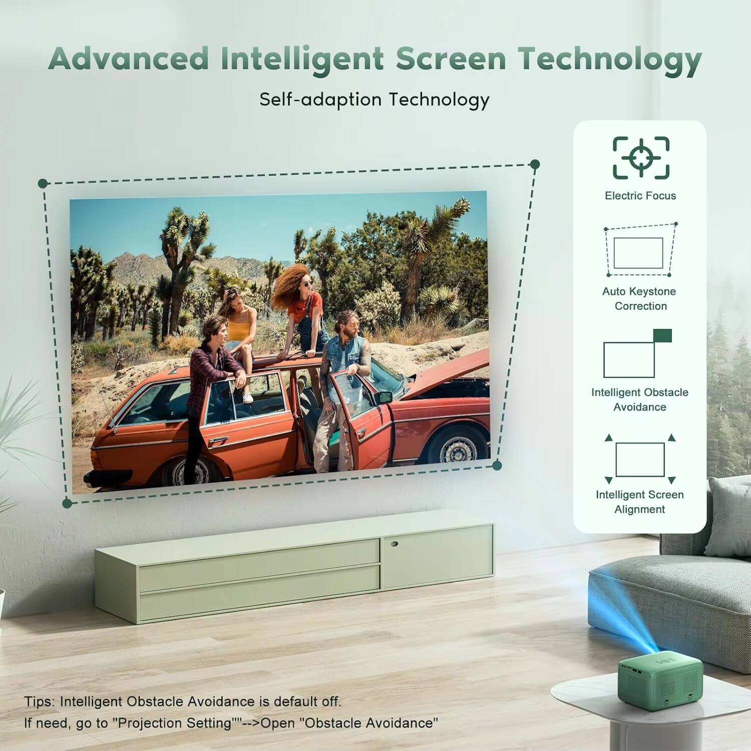 Advanced Intelligent Screen Technology  
Self-adaption Technology  

Electric Focus  
Auto Keystone Correction  
Intelligent Obstacle Avoidance  
Intelligent Screen Alignment  

Tips: Intelligent Obstacle Avoidance is default off. If need, go to "Projection Setting" > Open "Obstacle Avoidance"