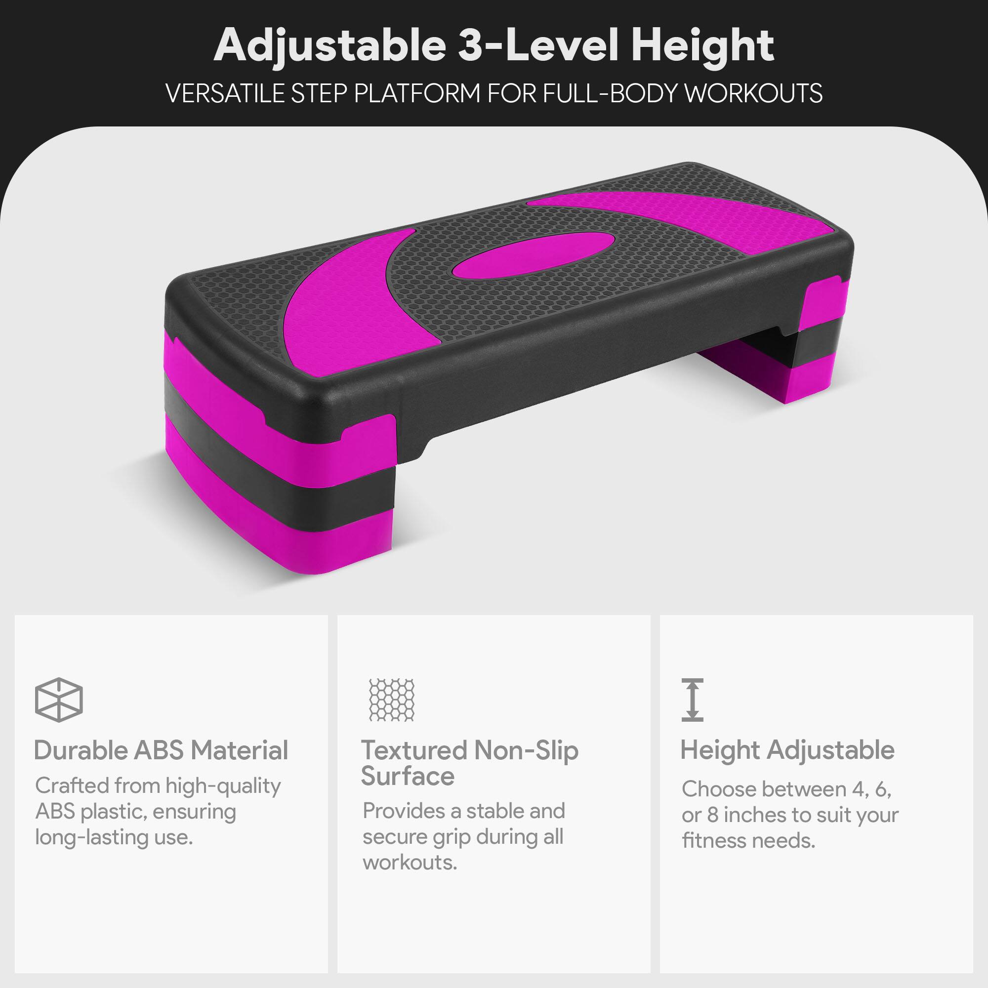 Adjustable 3-Level Height  
VERSATILE STEP PLATFORM FOR FULL-BODY WORKOUTS  

Durable ABS Material  
Crafted from high-quality ABS plastic, ensuring long-lasting use.  

Textured Non-Slip Surface  
Provides a stable and secure grip during all workouts.  

Height Adjustable  
Choose between 4, 6, or 8 inches to suit your fitness needs.