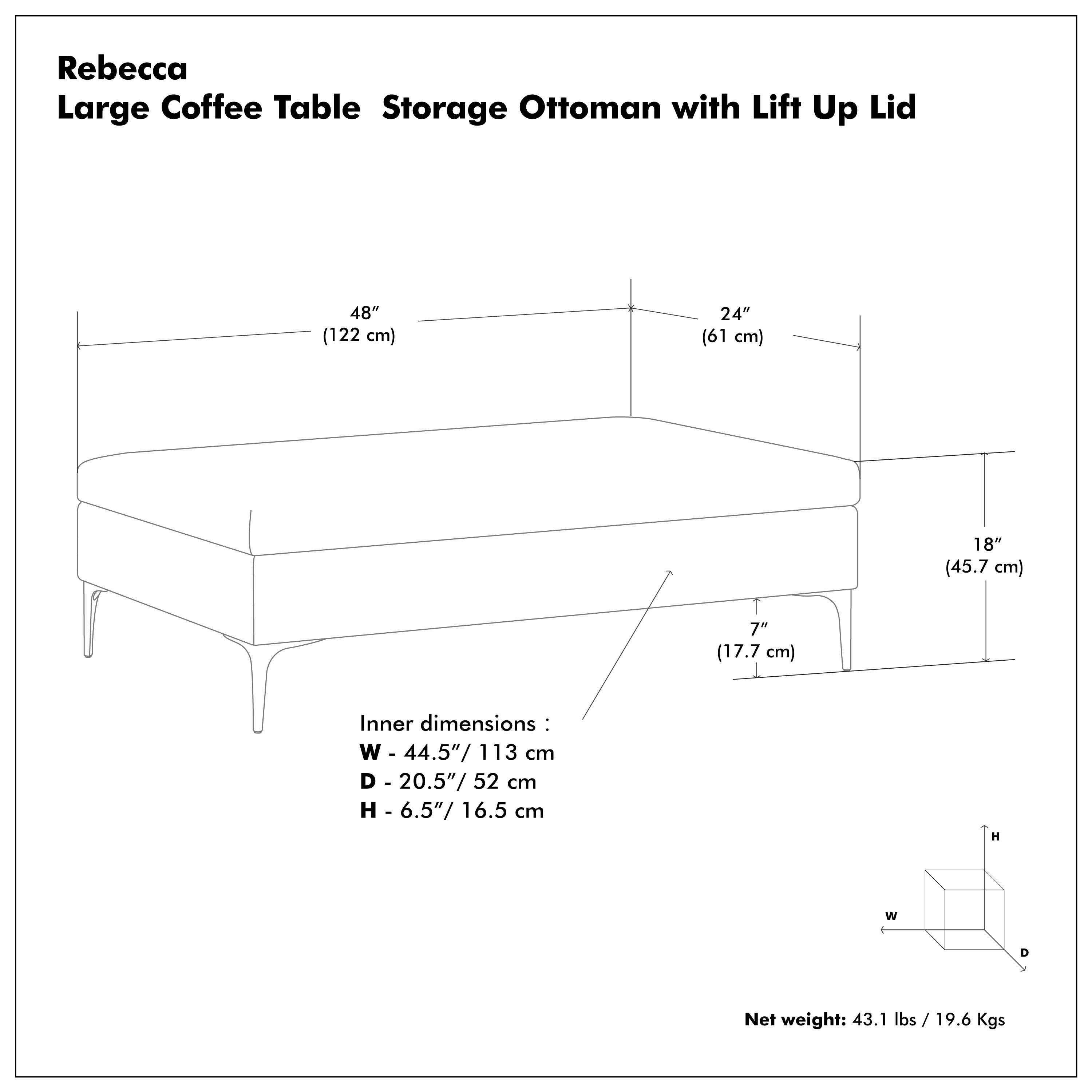 Rebecca  
Large Coffee Table Storage Ottoman with Lift Up Lid  

48" (122 cm)  
24" (61 cm)  
18" (45.7 cm)  
7" (17.7 cm)  

Inner dimensions:  
W - 44.5" / 113 cm  
D - 20.5" / 52 cm  
H - 6.5" / 16.5 cm  

Net weight: 43.1 lbs / 19.6 Kgs