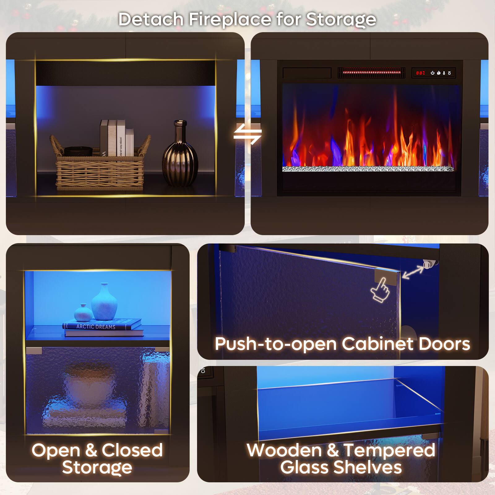 - Detach Fireplace for Storage
- Push-to-open Cabinet Doors
- Open & Closed Storage
- Wooden & Tempered Glass Shelves
