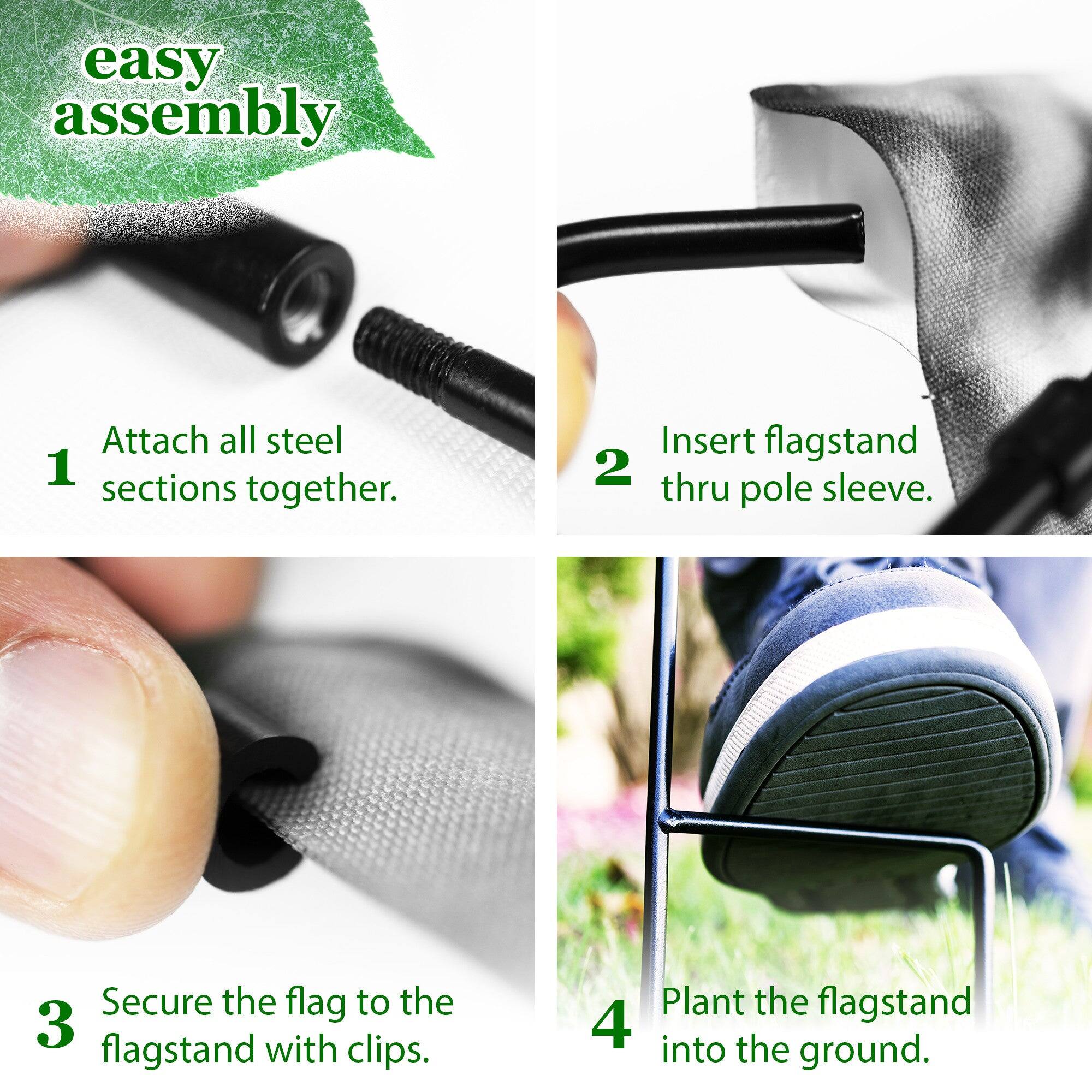 easy assembly

1. Attach all steel sections together.
2. Insert flagstand thru pole sleeve.
3. Secure the flag to the flagstand with clips.
4. Plant the flagstand into the ground.