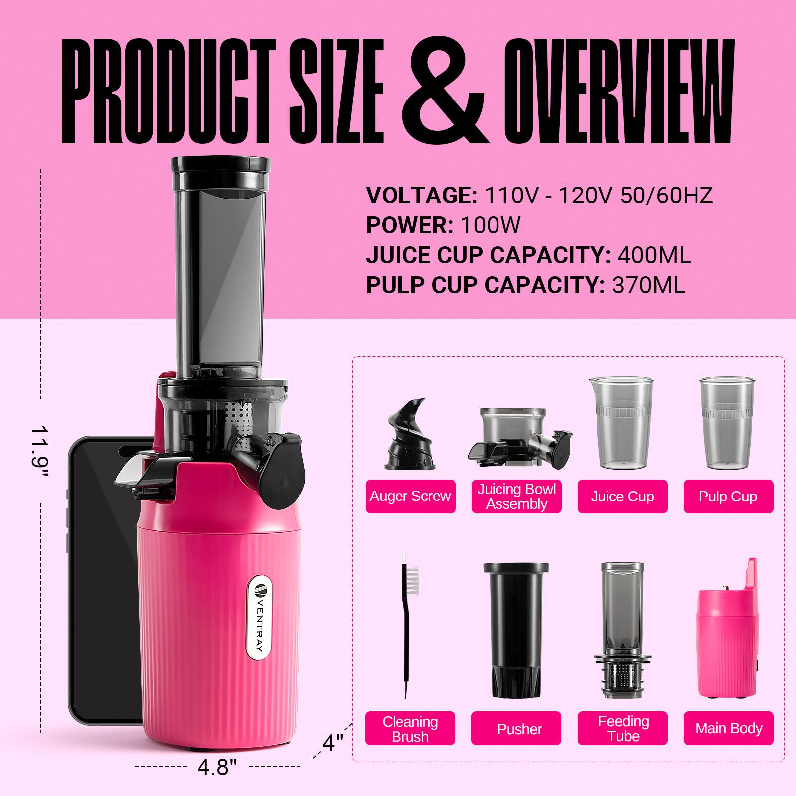 PRODUCT SIZE & OVERVIEW  
VOLTAGE: 110V - 120V 50/60HZ  
POWER: 100W  
JUICE CUP CAPACITY: 400ML  
PULP CUP CAPACITY: 370ML  

11.9" Auger Screw Juicing Bowl Assembly Juice Cup Pulp Cup  
VENTRAY 4.8" 4" Cleaning Brush Pusher Feeding Tube Main Body