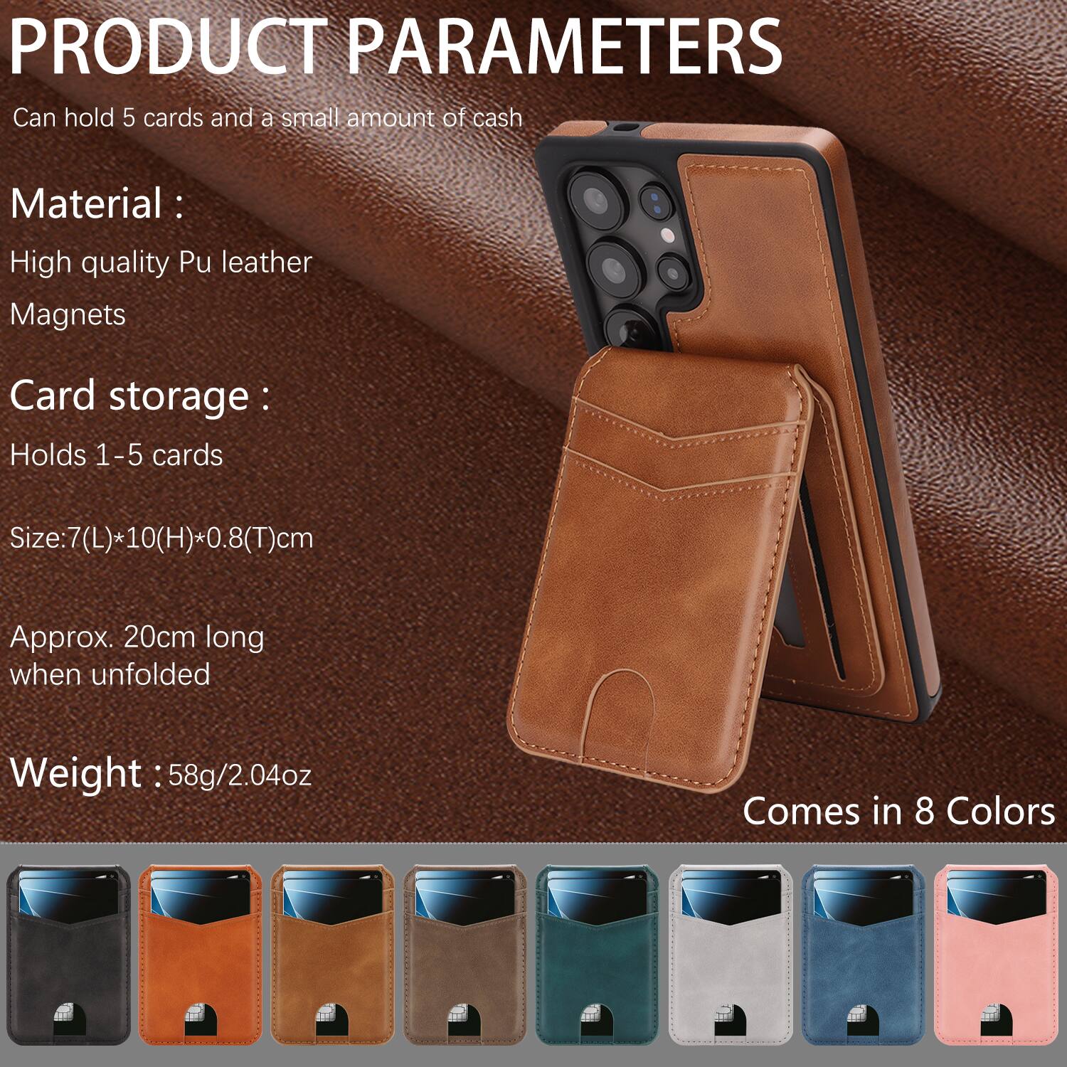 PRODUCT PARAMETERS

Can hold 5 cards and a small amount of cash

Material:
- High quality Pu leather
- Magnets

Card storage:
- Holds 1-5 cards

Size: 7(L) * 10(H) * 0.8(T) cm
Approx. 20cm long when unfolded

Weight: 58g/2.04oz

Comes in 8 Colors