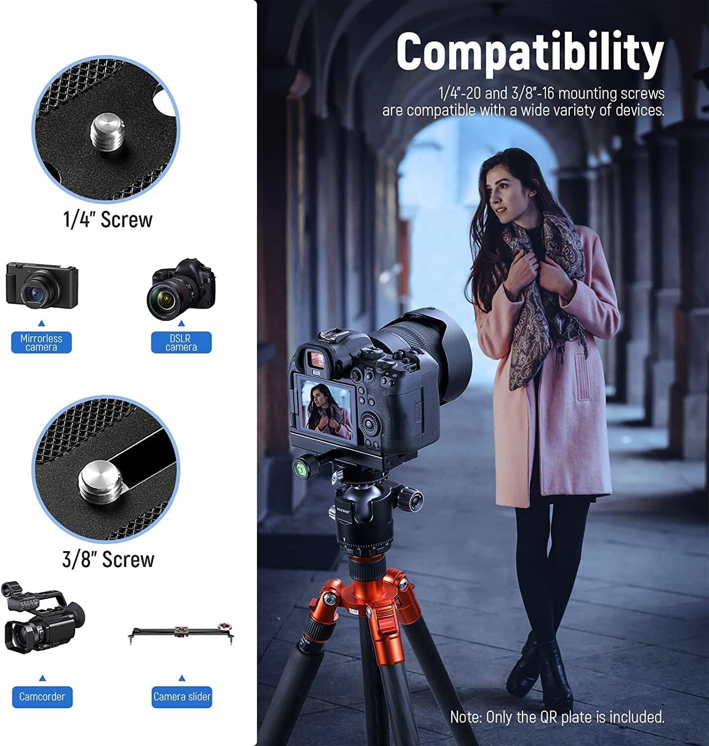 Compatibility  
1/4"-20 and 3/8"-16 mounting screws are compatible with a wide variety of devices.  

1/4" Screw  
- Mirrorless camera  
- DSLR camera  

3/8" Screw  
- Camcorder  
- Camera slider  

Note: Only the QR plate is included.