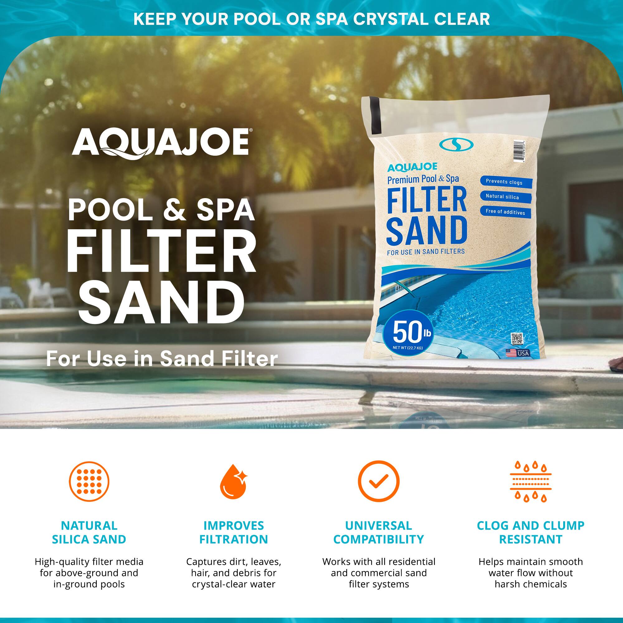 **KEEP YOUR POOL OR SPA CRYSTAL CLEAR**

**AQUAJOE POOL & SPA FILTER SAND**

*For Use in Sand Filter*

**AQUAJOE Premium Pool & Spa FILTER SAND**

*For Use in Sand Filters*

- **NATURAL SILICA SAND**
  - High-quality filter media for above-ground and in-ground pools

- **IMPROVES FILTRATION**
  - Captures dirt, leaves, hair, and debris for crystal-clear water

- **UNIVERSAL COMPATIBILITY**
  - Works with all residential and commercial sand filter systems

- **CLOG AND CLUMP RESISTANT**
  - Helps maintain smooth water flow without harsh chemicals

**50 lb**

*NET WT 102.75 lb*

*USA*

*Prevents clogs*
*Natural silica*
*Free of additives*
