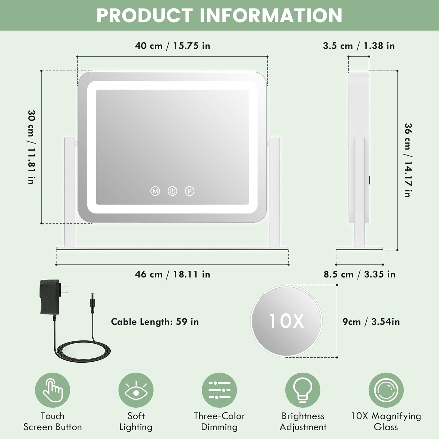 PRODUCT INFORMATION

- Dimensions:
  - 40 cm / 15.75 in
  - 30 cm / 11.81 in
  - 3.5 cm / 1.38 in
  - 36 cm / 14.17 in
  - 46 cm / 18.11 in
  - 8.5 cm / 3.35 in
  - 9 cm / 3.54 in

- Cable Length: 59 in

- Features:
  - Touch Screen Button
  - Soft Lighting
  - Three-Color Dimming
  - Brightness Adjustment
  - 10X Magnifying Glass