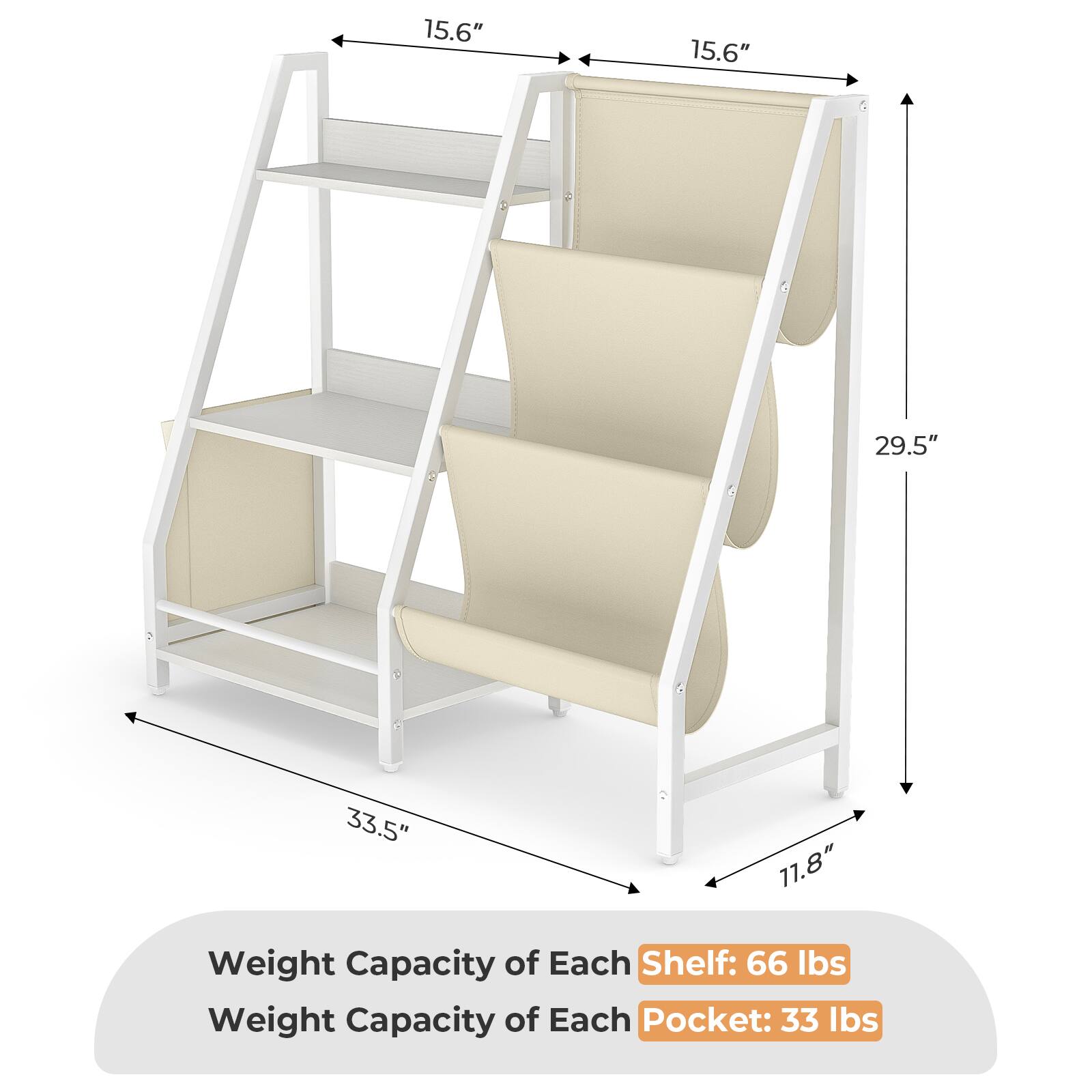 15.6"  
15.6"  
29.5"  
33.5"  
11.8"  

Weight Capacity of Each Shelf: 66 lbs  
Weight Capacity of Each Pocket: 33 lbs