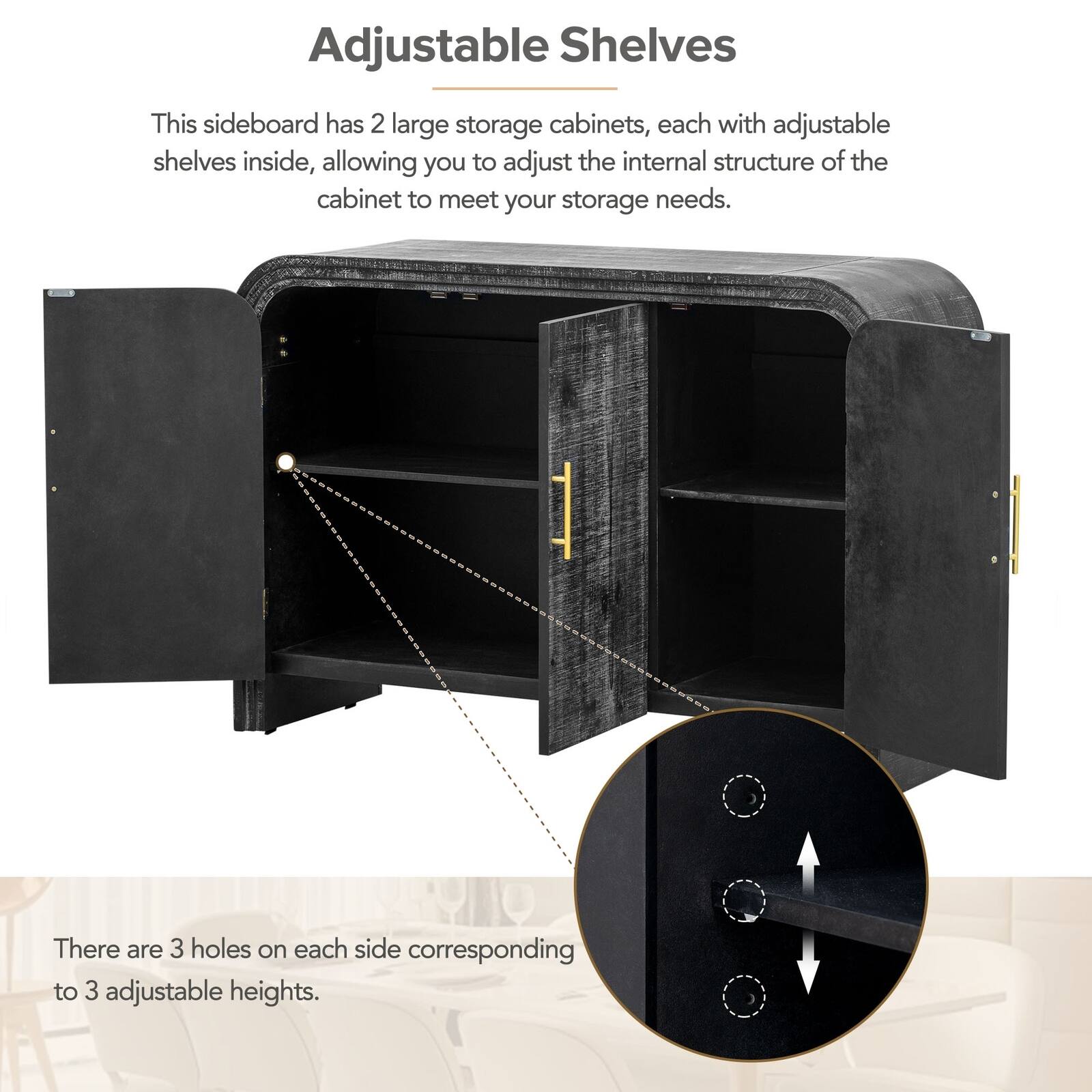 Adjustable Shelves

This sideboard has 2 large storage cabinets, each with adjustable shelves inside, allowing you to adjust the internal structure of the cabinet to meet your storage needs.

There are 3 holes on each side corresponding to 3 adjustable heights.