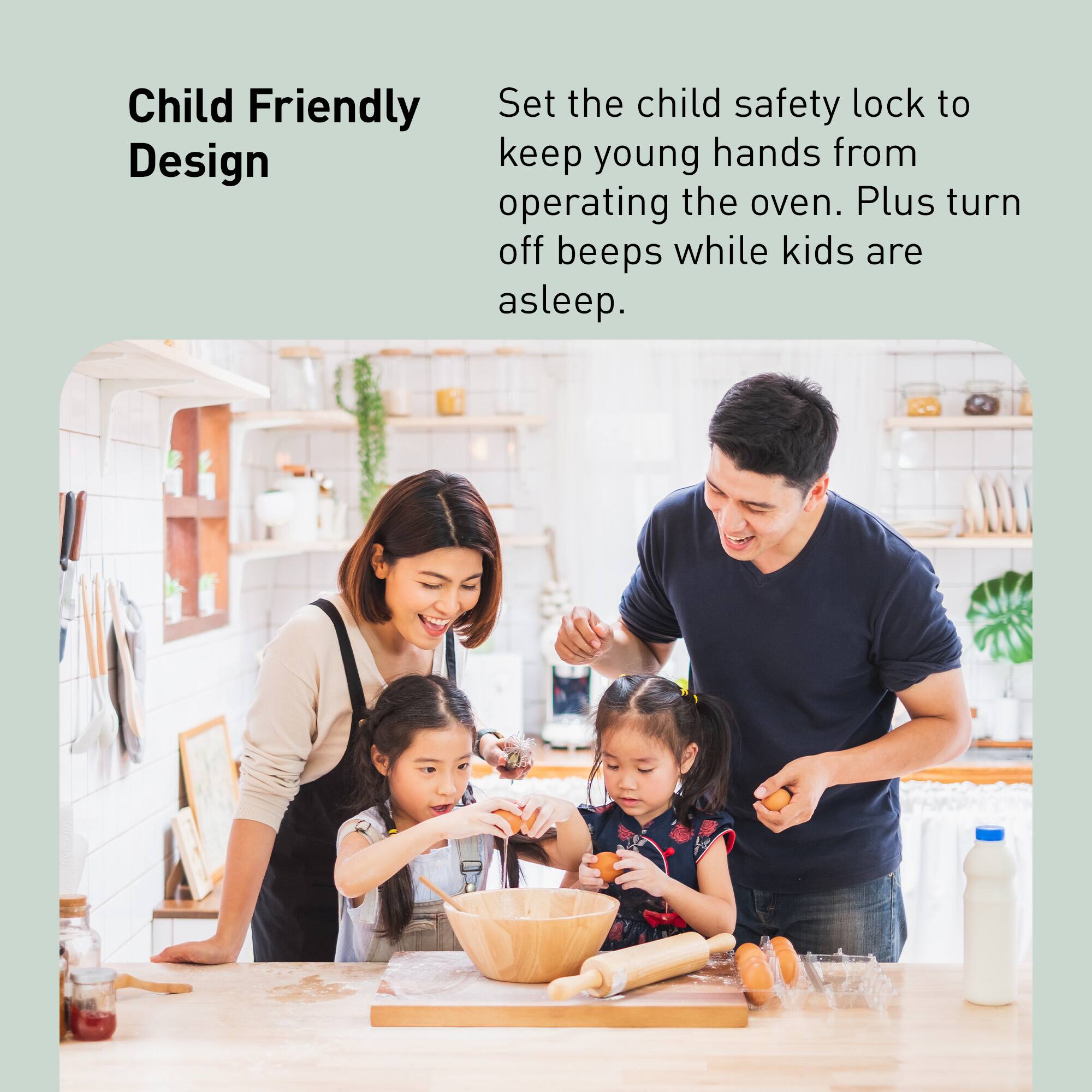 Child Friendly Design

Set the child safety lock to keep young hands from operating the oven. Plus turn off beeps while kids are asleep.