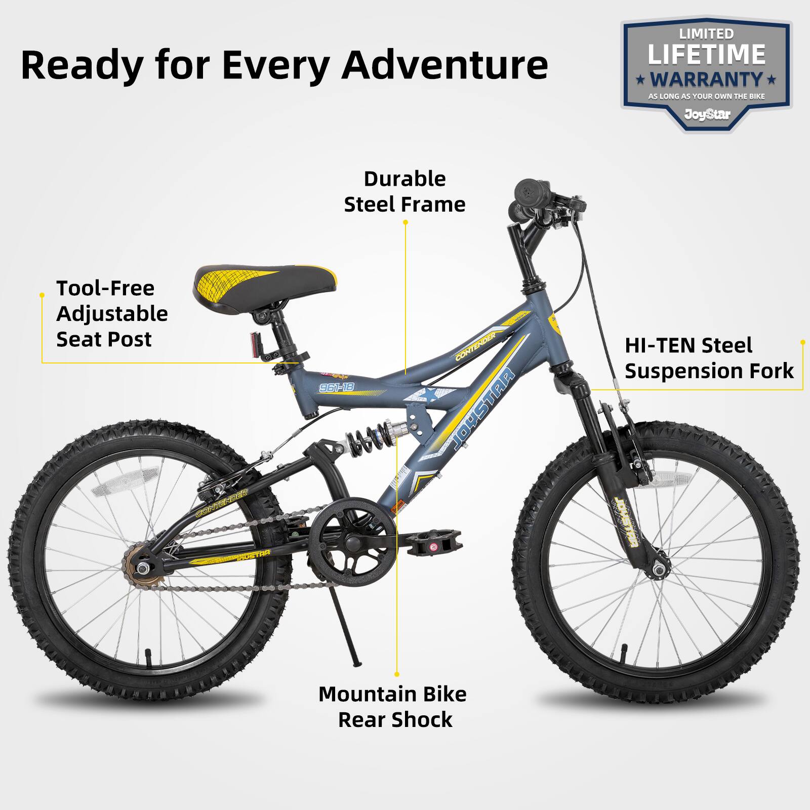 Ready for Every Adventure

LIMITED LIFETIME WARRANTY AS LONG AS YOUR OWN THE BIKE

JoyStar

Durable Steel Frame

Tool-Free Adjustable Seat Post

HI-TEN Steel Suspension Fork

Mountain Bike Rear Shock