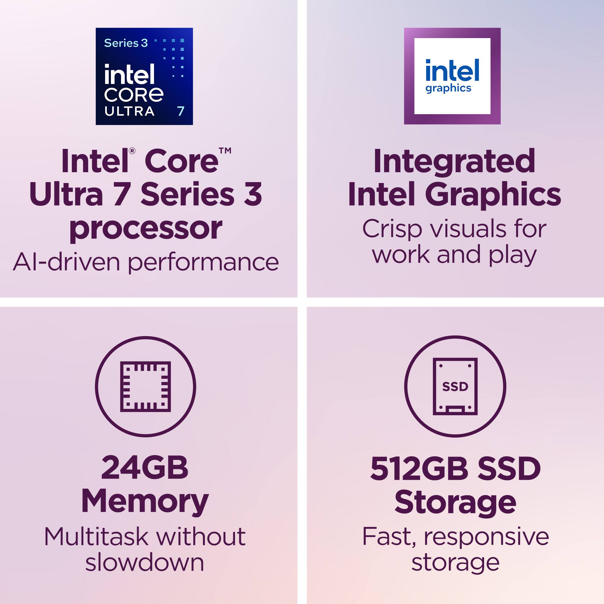 Series 3 Intel Core Ultra 7 Processor  
Intel® Core™ Ultra 7 Series 3  
AI-driven performance  

Integrated Intel Graphics  
Crisp visuals for work and play  

24GB Memory  
Multitask without slowdown  

512GB SSD Storage  
Fast, responsive storage