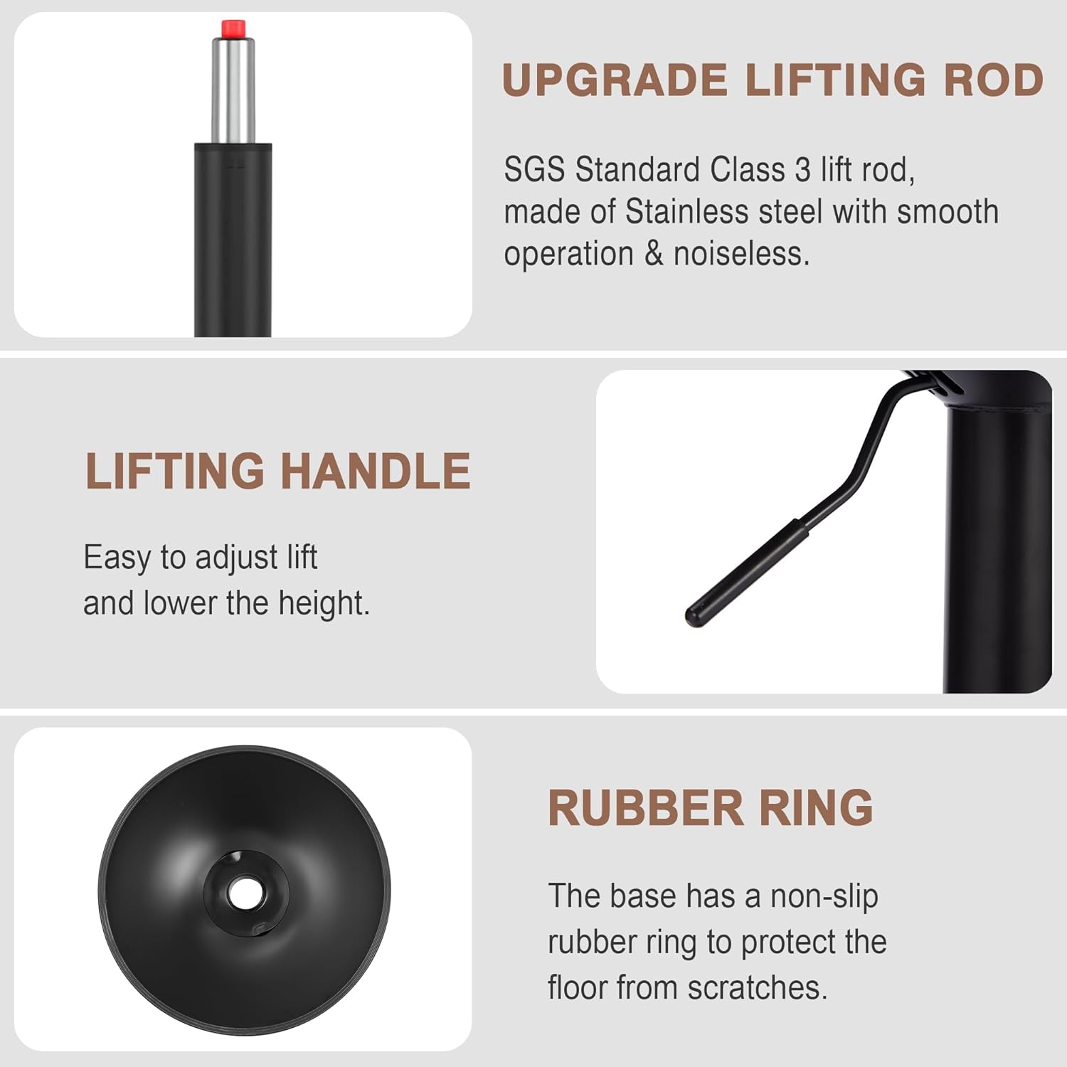 **UPGRADE LIFTING ROD**  
SGS Standard Class 3 lift rod, made of Stainless steel with smooth operation & noiseless.

**LIFTING HANDLE**  
Easy to adjust lift and lower the height.

**RUBBER RING**  
The base has a non-slip rubber ring to protect the floor from scratches.