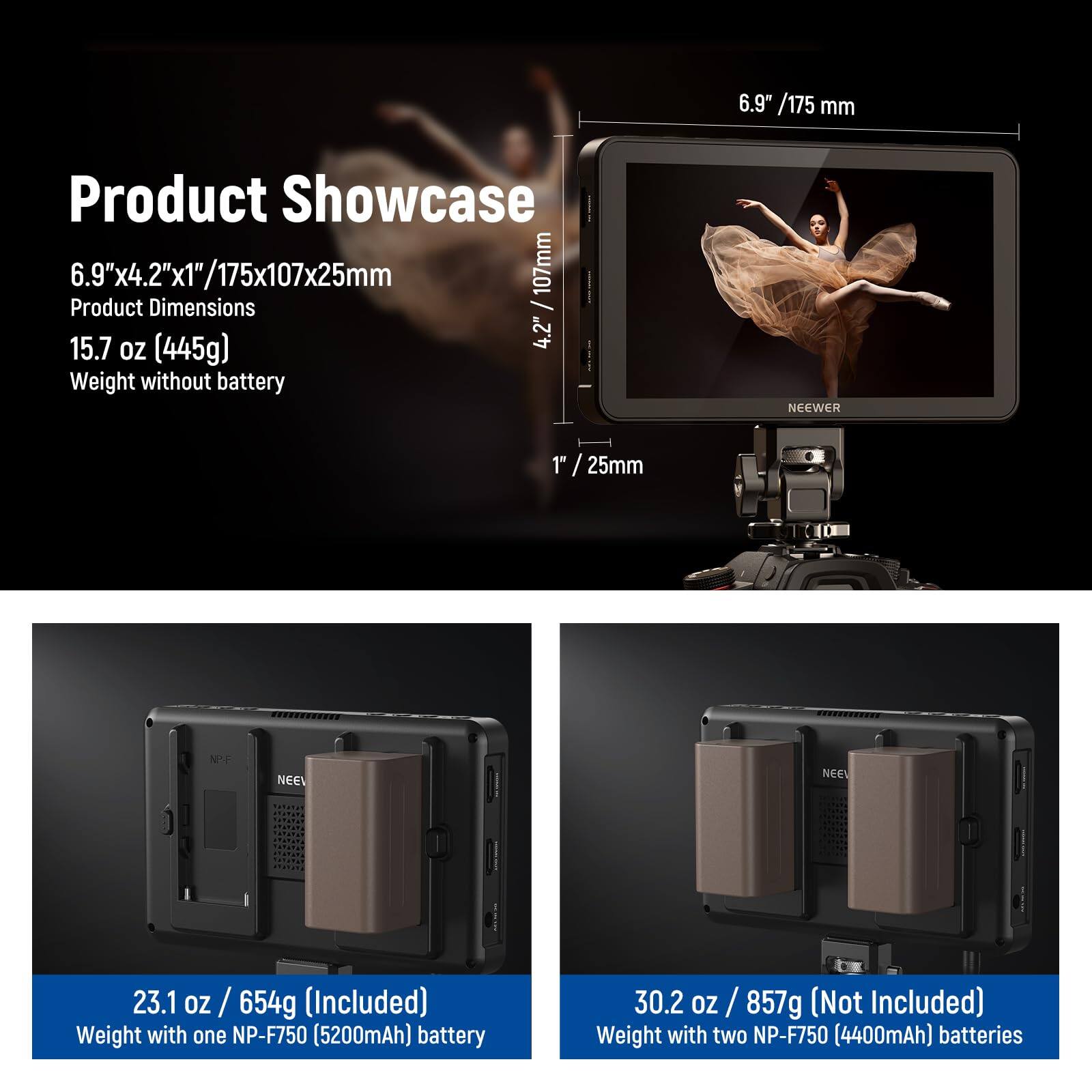**Product Showcase**

- **6.9" x 4.2" x 1" / 175x107x25mm**  
  Product Dimensions

- **15.7 oz (445g)**  
  Weight without battery

- **23.1 oz / 654g (Included)**  
  Weight with one NP-F750 (5200mAh) battery

- **30.2 oz / 857g (Not Included)**  
  Weight with two NP-F750 (4400mAh) batteries