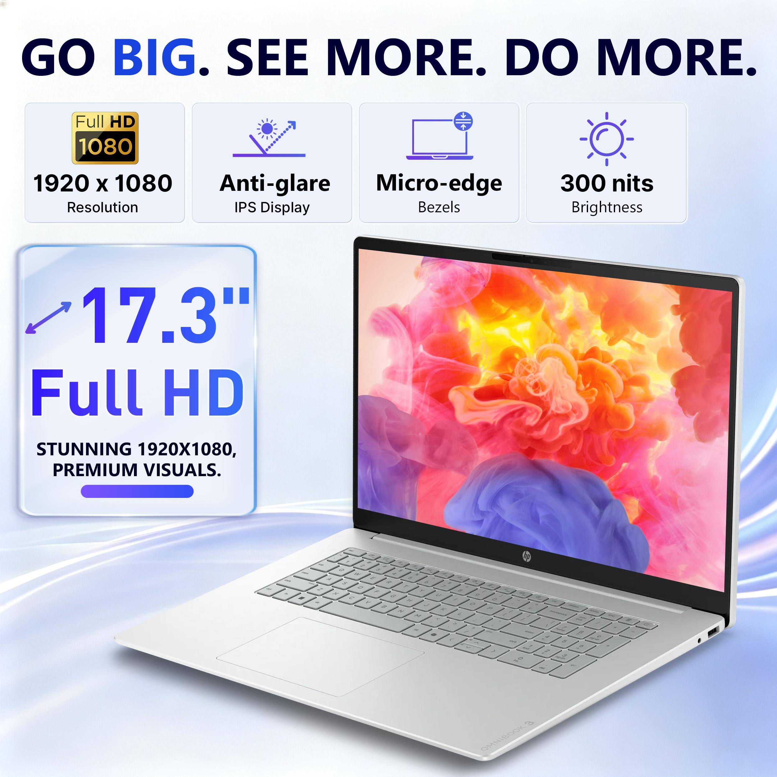 GO BIG. SEE MORE. DO MORE.

Full HD 1080 1920 x 1080 Anti-glare Micro-edge Resolution IPS Display Bezels
300 nits Brightness
17.3" Full HD STUNNING 1920X1080, PREMIUM VISUALS.