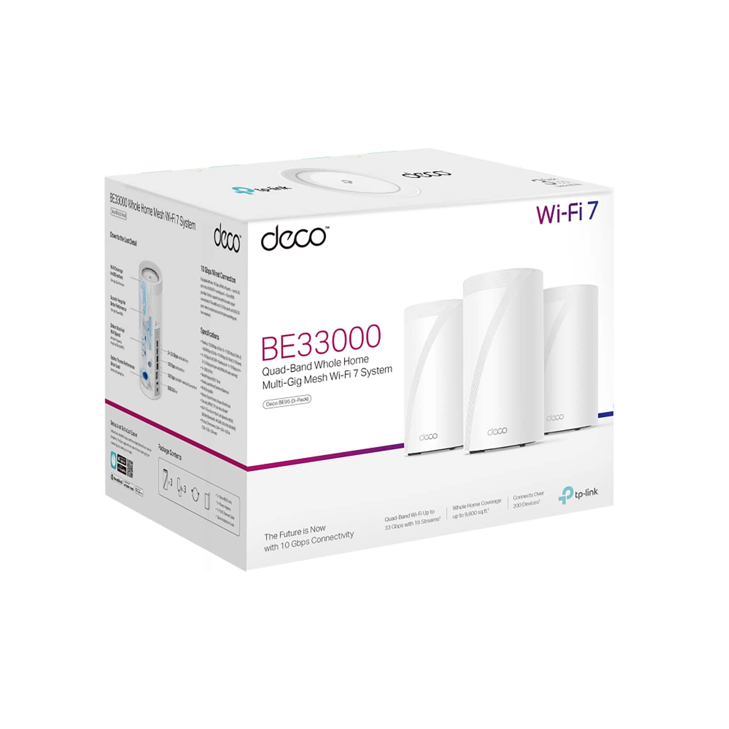 BE33000 Whole Home Mesh Wi-Fi 7 System
Wi-Fi 7
Quad-Band Whole Home Mesh Wi-Fi 7 System
Multi-Gig Mesh Wi-Fi 7 System
10 Gbps Connectivity
10 Gbps Smart Detection
Quad-Band Wi-Fi 7
Whole Home Coverage up to 8000 sq ft
3.3 Gbps Wi-Fi with 16 Streams
Connects up to 300 Devices
The Future is Now with 10 Gbps Connectivity
tp-link