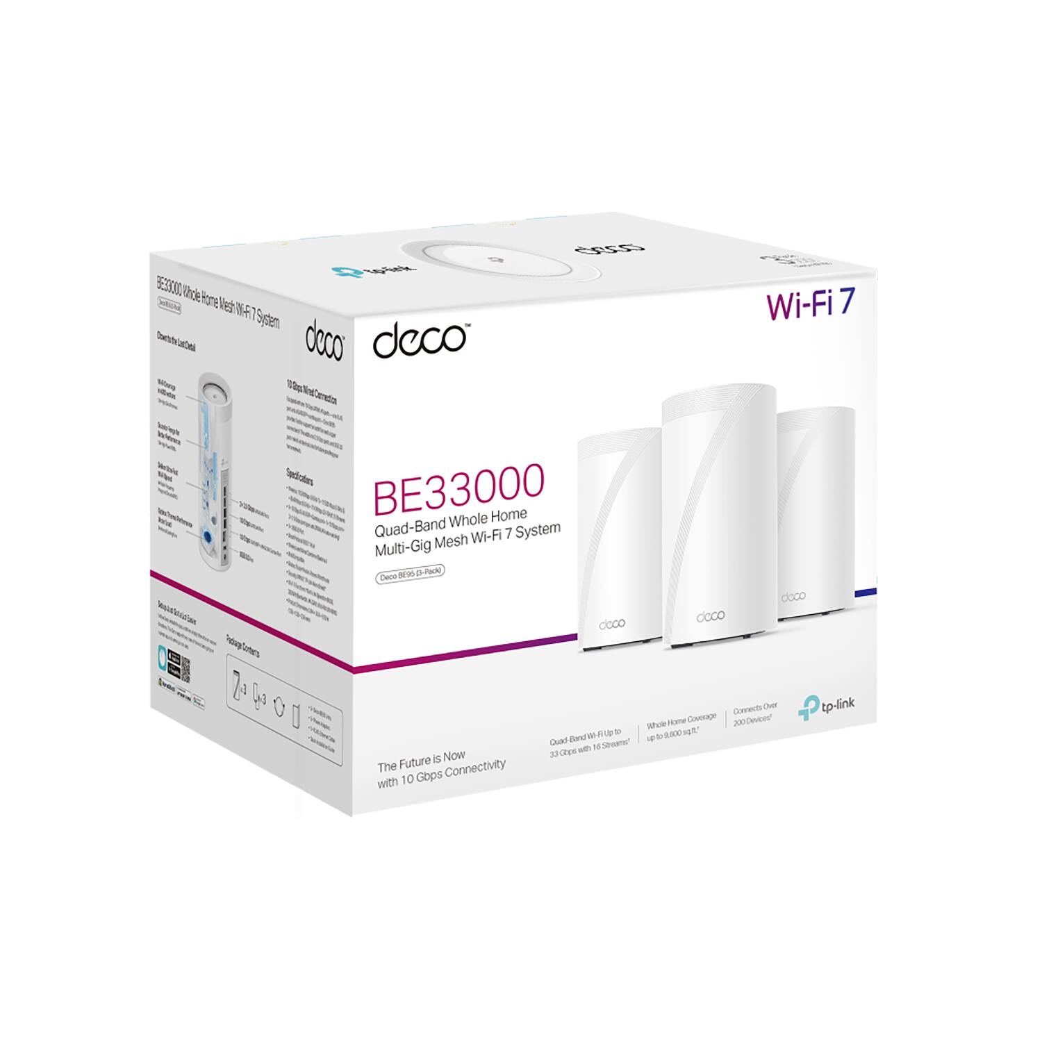 BE33000 Whole Home Mesh Wi-Fi 7 System  
Wi-Fi 7  
Quad-Band Whole Home Mesh Wi-Fi 7 System  
Multi-Gig Mesh Wi-Fi 7 System  
10 Gbps Connectivity  
10 Gbps Smart Detection  
Quad-Band Wi-Fi 7  
Whole Home Coverage up to 8000 sq ft  
3.3 Gbps Wi-Fi with 16 Streams  
Connects up to 300 Devices  
The Future is Now with 10 Gbps Connectivity  
tp-link