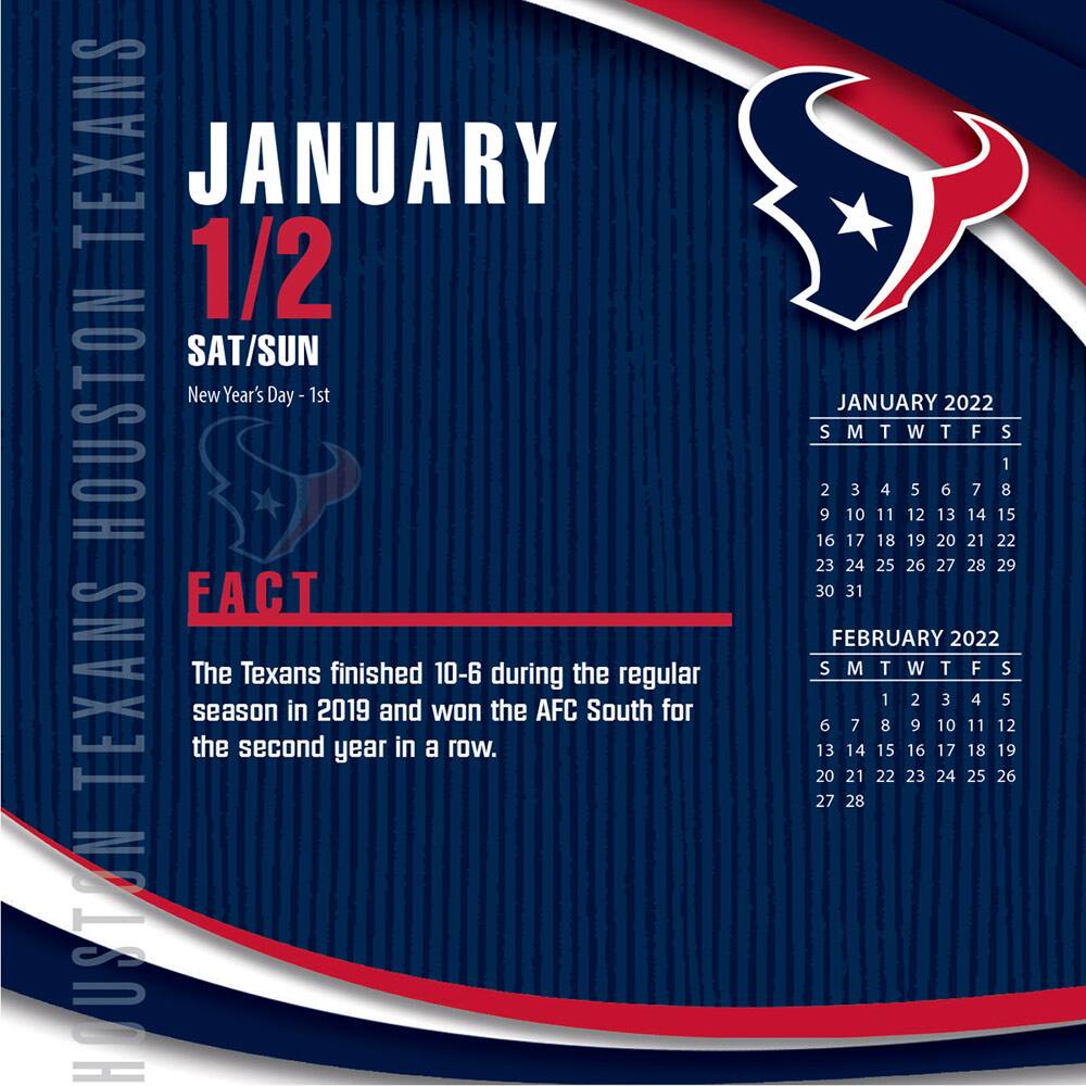 **HOUSTON TEXANS**

**JANUARY 1/2**  
SAT/SUN  
New Year's Day - 1st

**FACT**  
The Texans finished 10-6 during the regular season in 2019 and won the AFC South for the second year in a row.

---

**JANUARY 2022**  
S M T W T F S  
1  
2 3 4 5 6 7 8  
9 10 11 12 13 14 15  
16 17 18 19 20 21 22  
23 24 25 26 27 28 29  
30 31

---

**FEBRUARY 2022**  
S M T W T F S  
1 2 3 4 5  
6 7 8 9 10 11 12  
13 14 15 16 17 18 19  
20 21 22 23 24 2