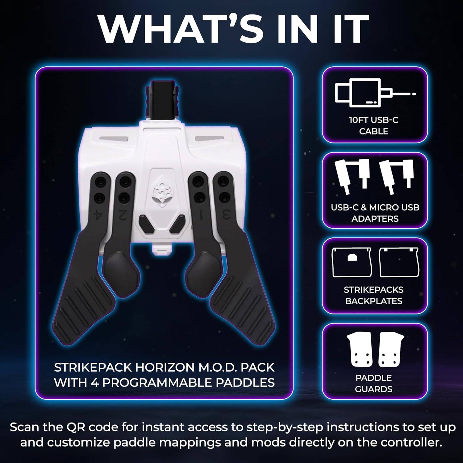 WHAT'S IN IT

- 10FT USB-C CABLE
- USB-C & MICRO USB ADAPTERS
- STRIKEPACKS BACKPLATES
- STRIKEPACK HORIZON M.O.D. PACK WITH 4 PROGRAMMABLE PADDLES
- PADDLE GUARDS

Scan the QR code for instant access to step-by-step instructions to set up and customize paddle mappings and mods directly on the controller.