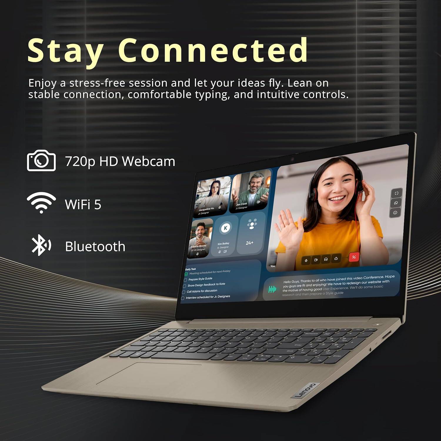 Stay Connected

Enjoy a stress-free session and let your ideas fly. Lean on stable connection, comfortable typing, and intuitive controls.

- 720p HD Webcam
- WiFi 5
- Bluetooth

Hello Guys, Thanks to all who have joined this video Conference. Hope you guys are doing well and enjoying! We have to redesign our website and I have some basic questions.