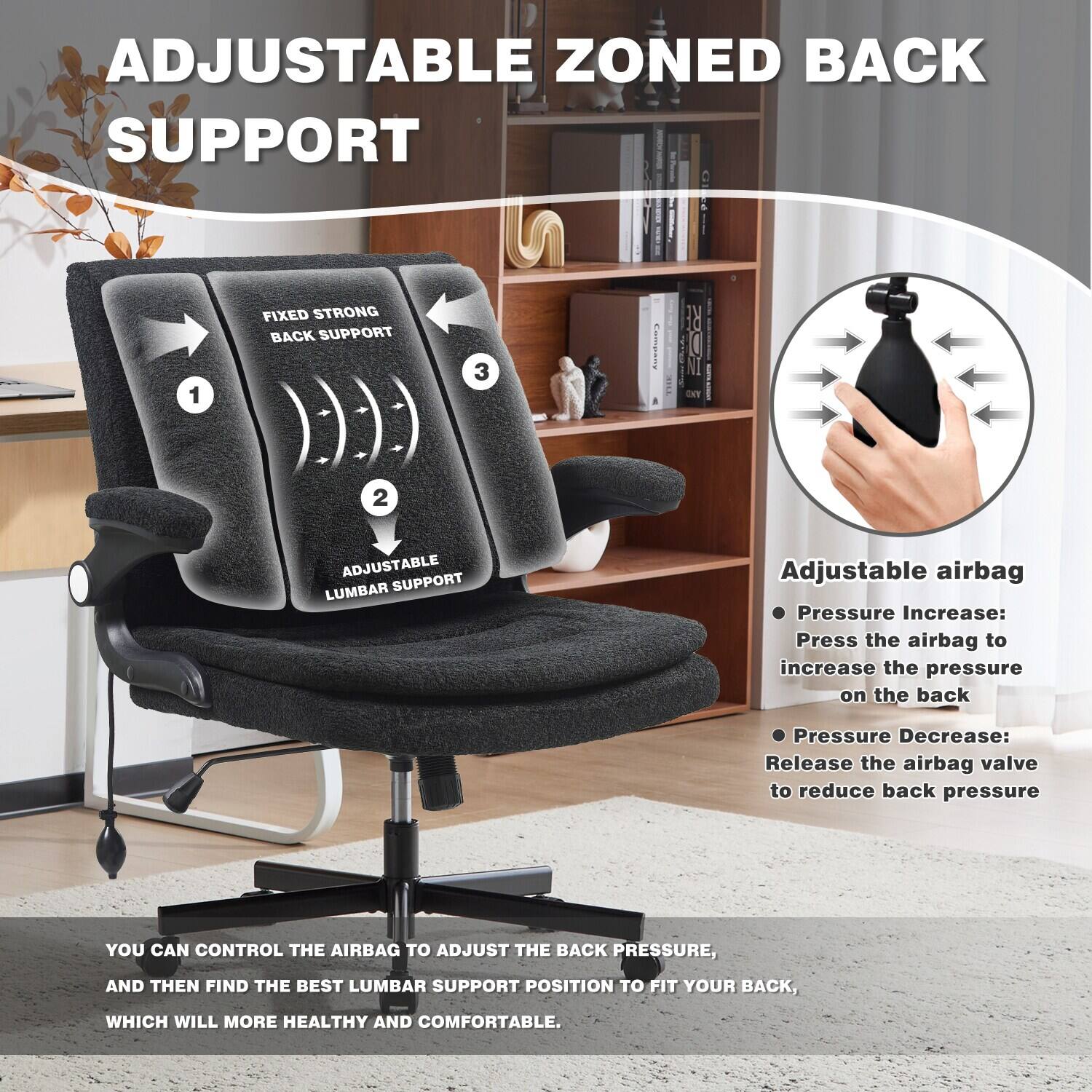 ADJUSTABLE ZONED BACK SUPPORT

1. FIXED STRONG BACK SUPPORT
2. ADJUSTABLE LUMBAR SUPPORT

Adjustable airbag
- Pressure Increase: Press the airbag to increase the pressure on the back
- Pressure Decrease: Release the airbag valve to reduce back pressure

YOU CAN CONTROL THE AIRBAG TO ADJUST THE BACK PRESSURE, AND THEN FIND THE BEST LUMBAR SUPPORT POSITION TO FIT YOUR BACK, WHICH WILL MORE HEALTHY AND COMFORTABLE.
